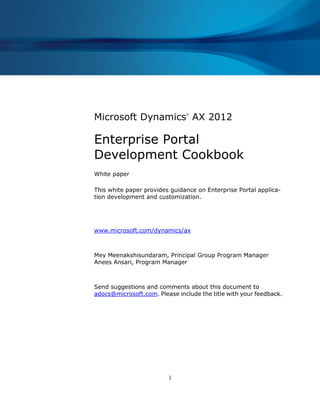 1
Microsoft Dynamics
®
AX 2012
Enterprise Portal
Development Cookbook
White paper
This white paper provides guidance on Enterprise Portal applica-
tion development and customization.
www.microsoft.com/dynamics/ax
Mey Meenakshisundaram, Principal Group Program Manager
Anees Ansari, Program Manager
Send suggestions and comments about this document to
adocs@microsoft.com. Please include the title with your feedback.
 