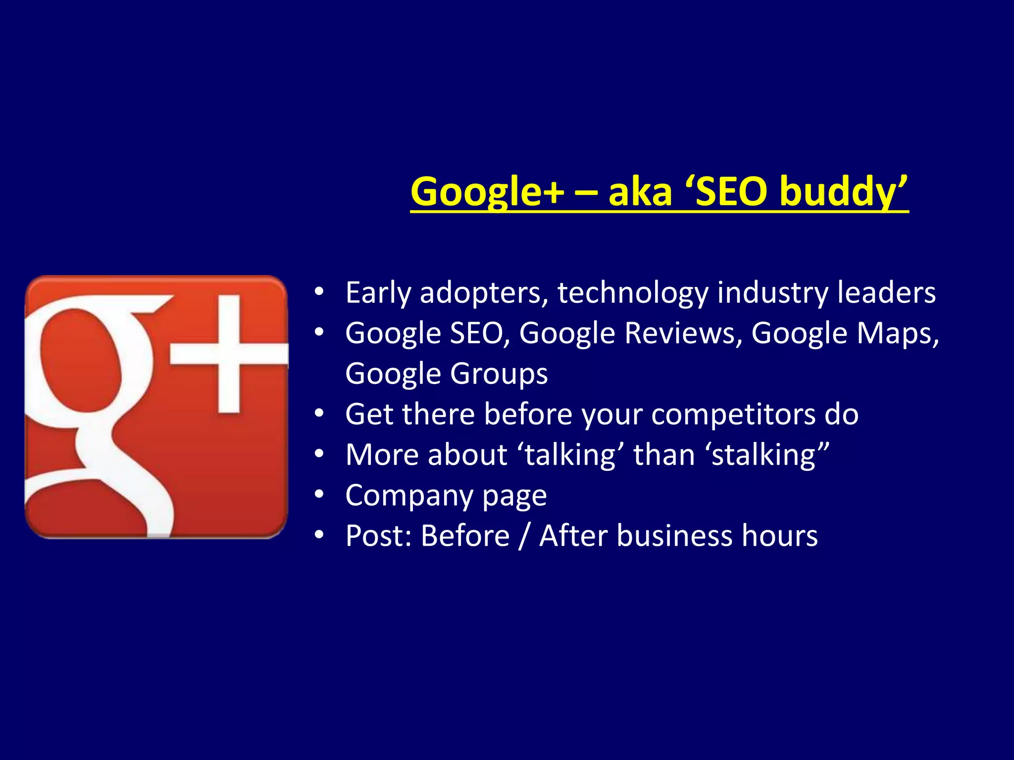 Google+ – aka ‘SEO buddy’ 
• Early adopters, technology industry leaders 
• Google SEO, Google Reviews, Google Maps, 
Google Groups 
• Get there before your competitors do 
• More about ‘talking’ than ‘stalking” 
• Company page 
• Post: Before / After business hours 
 