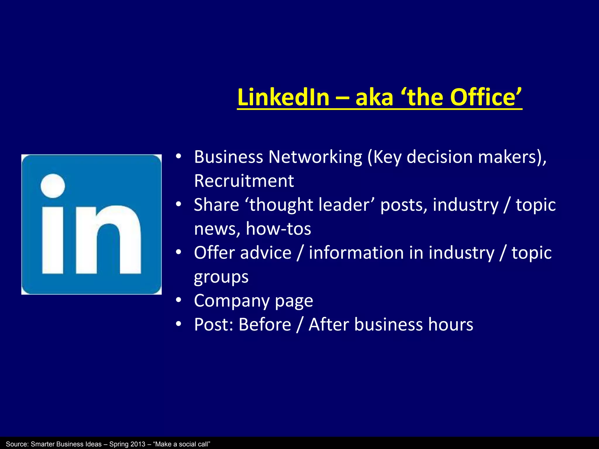 Source: Smarter Business Ideas – Spring 2013 – “Make a social call” 
LinkedIn – aka ‘the Office’ 
• Business Networking (Key decision makers), 
Recruitment 
• Share ‘thought leader’ posts, industry / topic 
news, how-tos 
• Offer advice / information in industry / topic 
groups 
• Company page 
• Post: Before / After business hours 
 