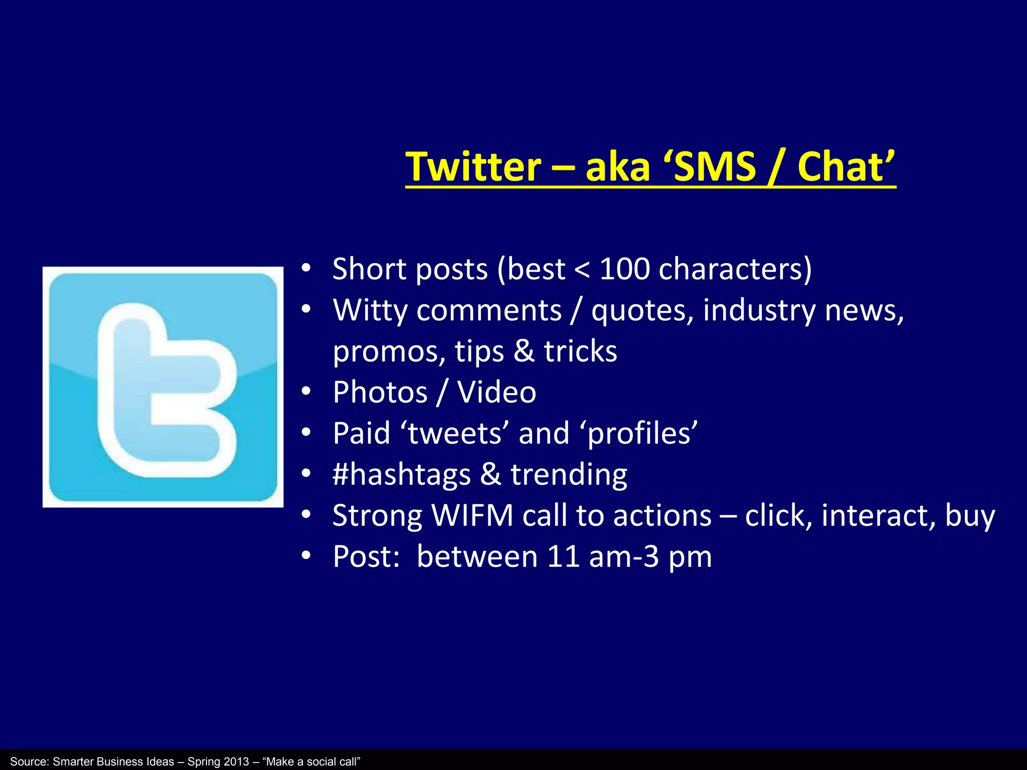 Source: Smarter Business Ideas – Spring 2013 – “Make a social call” 
Twitter – aka ‘SMS / Chat’ 
• Short posts (best < 100 characters) 
• Witty comments / quotes, industry news, 
promos, tips & tricks 
• Photos / Video 
• Paid ‘tweets’ and ‘profiles’ 
• #hashtags & trending 
• Strong WIFM call to actions – click, interact, buy 
• Post: between 11 am-3 pm 
 