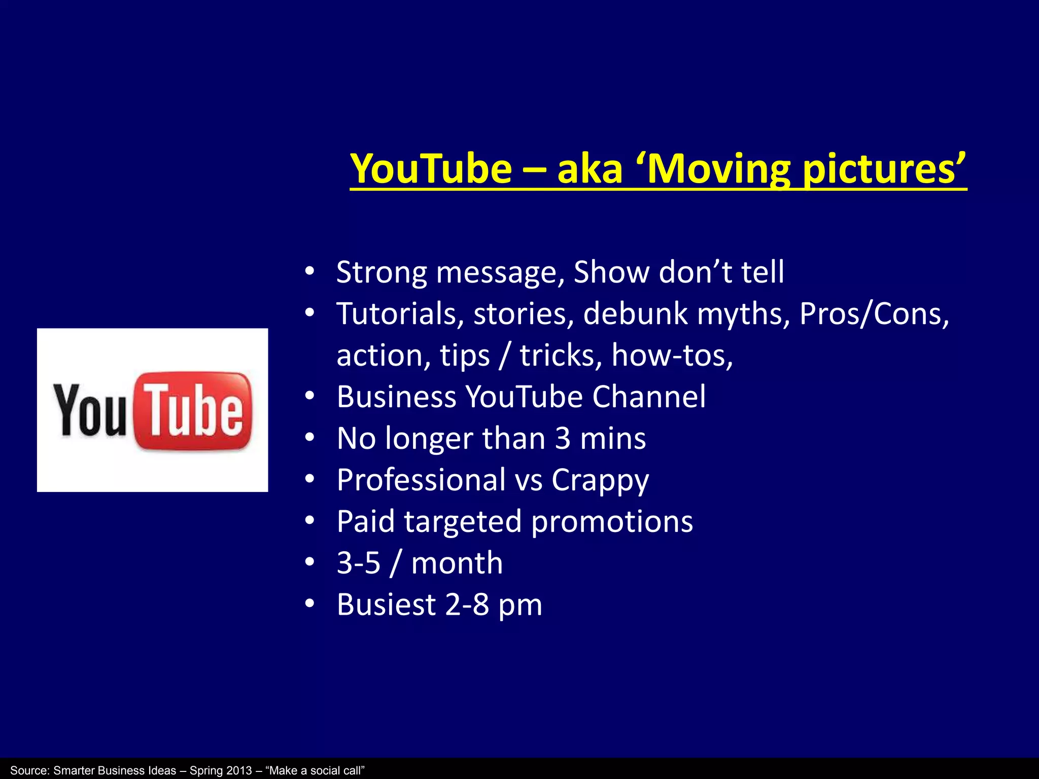 YouTube – aka ‘Moving pictures’ 
• Strong message, Show don’t tell 
• Tutorials, stories, debunk myths, Pros/Cons, 
action, tips / tricks, how-tos, 
• Business YouTube Channel 
• No longer than 3 mins 
• Professional vs Crappy 
• Paid targeted promotions 
• 3-5 / month 
• Busiest 2-8 pm 
Source: Smarter Business Ideas – Spring 2013 – “Make a social call” 
 