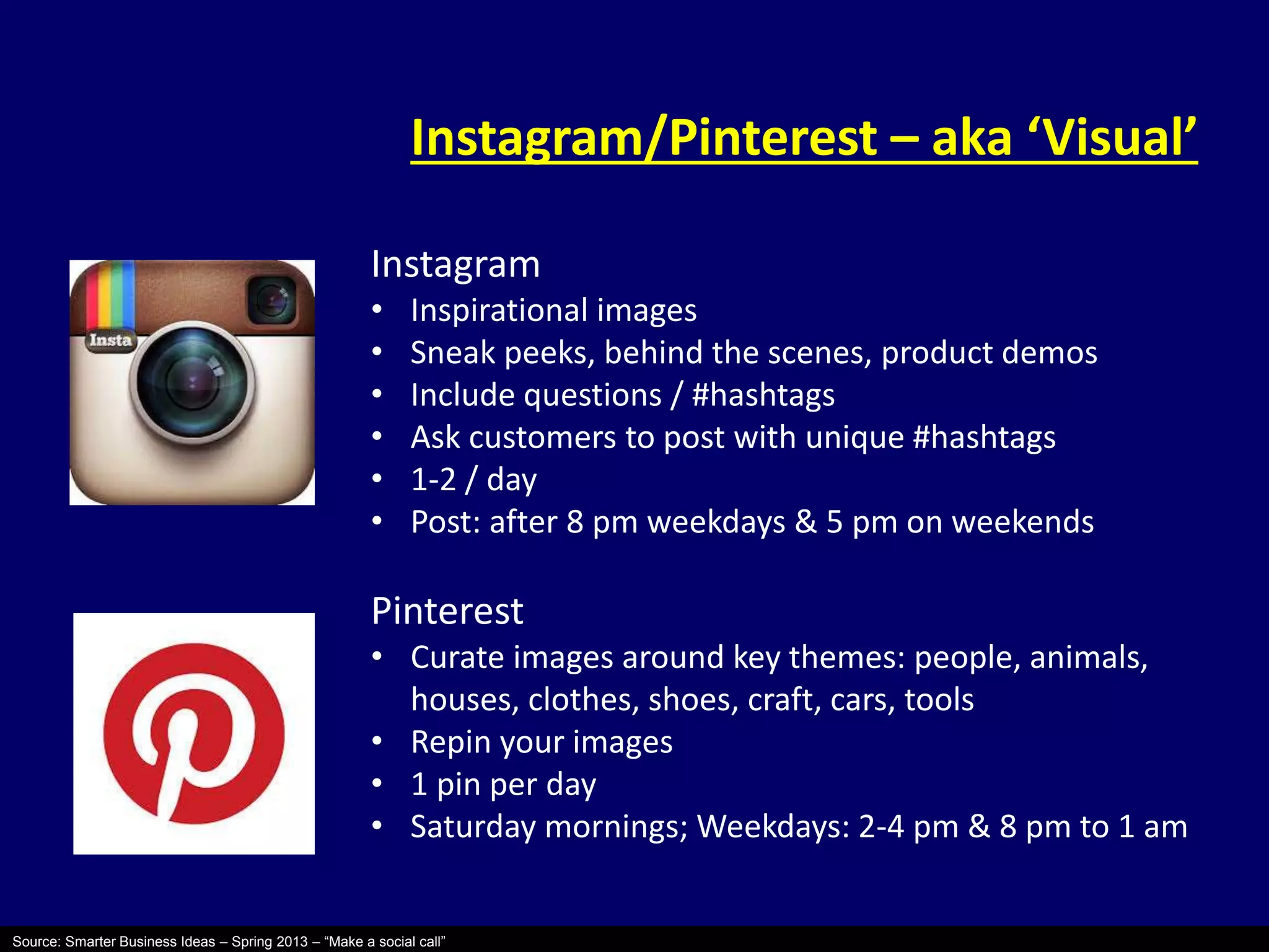 Instagram/Pinterest – aka ‘Visual’ 
Instagram 
• Inspirational images 
• Sneak peeks, behind the scenes, product demos 
• Include questions / #hashtags 
• Ask customers to post with unique #hashtags 
• 1-2 / day 
• Post: after 8 pm weekdays & 5 pm on weekends 
Pinterest 
• Curate images around key themes: people, animals, 
houses, clothes, shoes, craft, cars, tools 
• Repin your images 
• 1 pin per day 
• Saturday mornings; Weekdays: 2-4 pm & 8 pm to 1 am 
Source: Smarter Business Ideas – Spring 2013 – “Make a social call” 
 