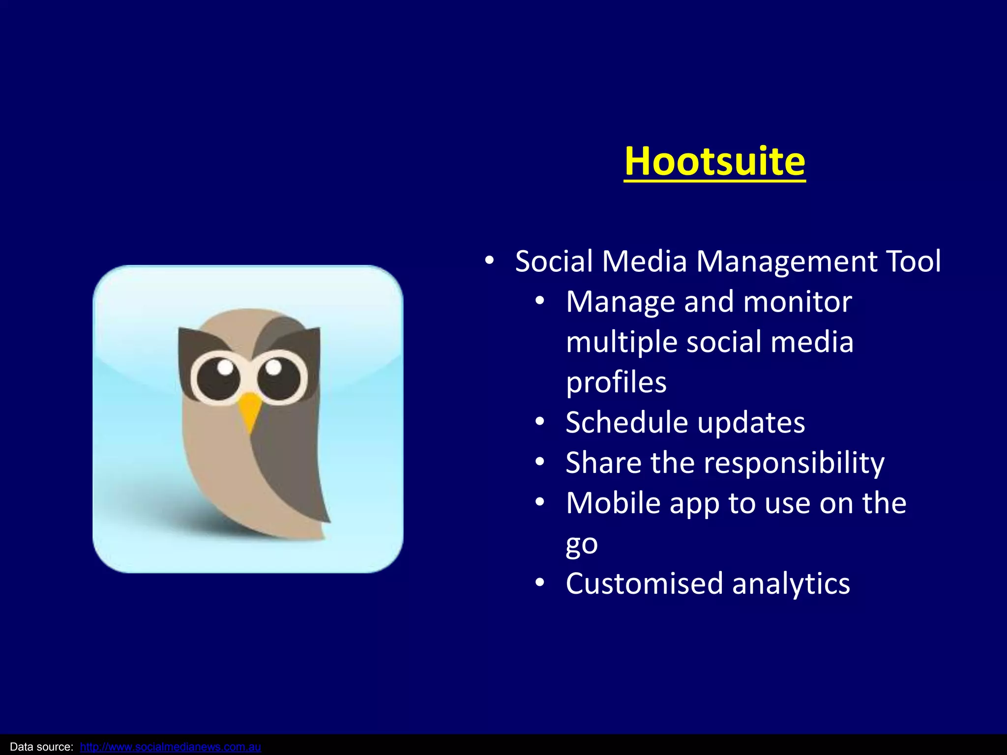 Data source: http://www.socialmedianews.com.au 
Hootsuite 
• Social Media Management Tool 
• Manage and monitor 
multiple social media 
profiles 
• Schedule updates 
• Share the responsibility 
• Mobile app to use on the 
go 
• Customised analytics 
 