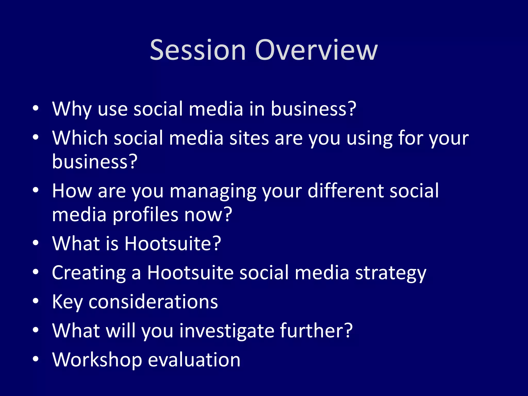 Session Overview 
• Why use social media in business? 
• Which social media sites are you using for your 
business? 
• How are you managing your different social 
media profiles now? 
• What is Hootsuite? 
• Creating a Hootsuite social media strategy 
• Key considerations 
• What will you investigate further? 
• Workshop evaluation 
 