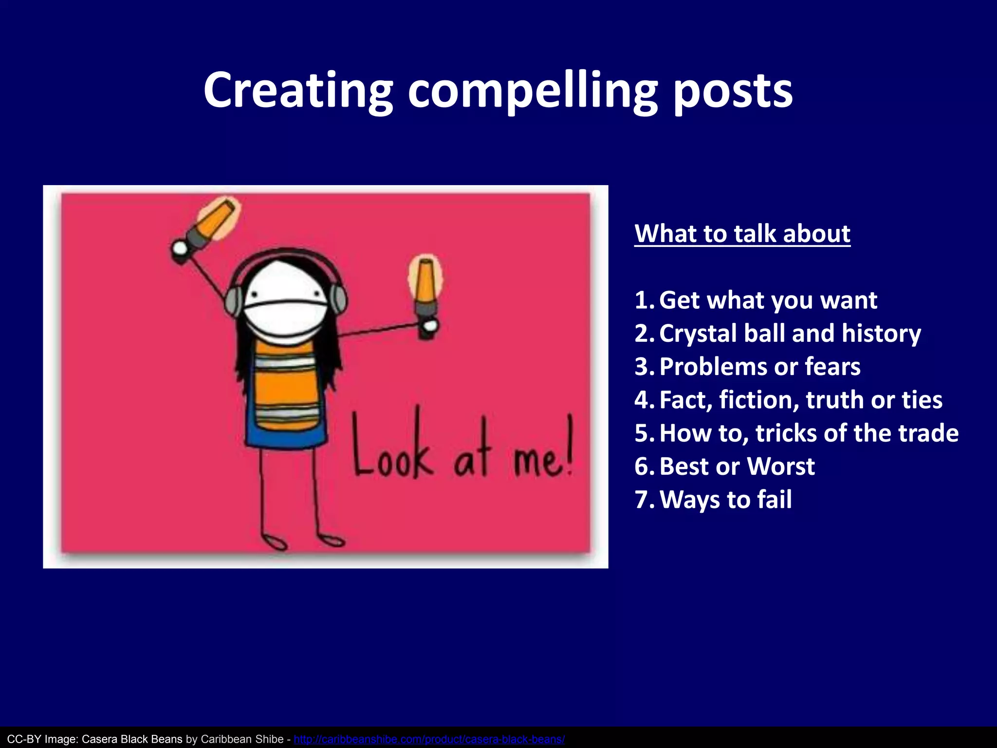 Creating compelling posts 
CC-BY Image: Casera Black Beans by Caribbean Shibe - http://caribbeanshibe.com/product/casera-black-beans/ 
What to talk about 
1.Get what you want 
2. Crystal ball and history 
3. Problems or fears 
4. Fact, fiction, truth or ties 
5.How to, tricks of the trade 
6.Best or Worst 
7.Ways to fail 
 