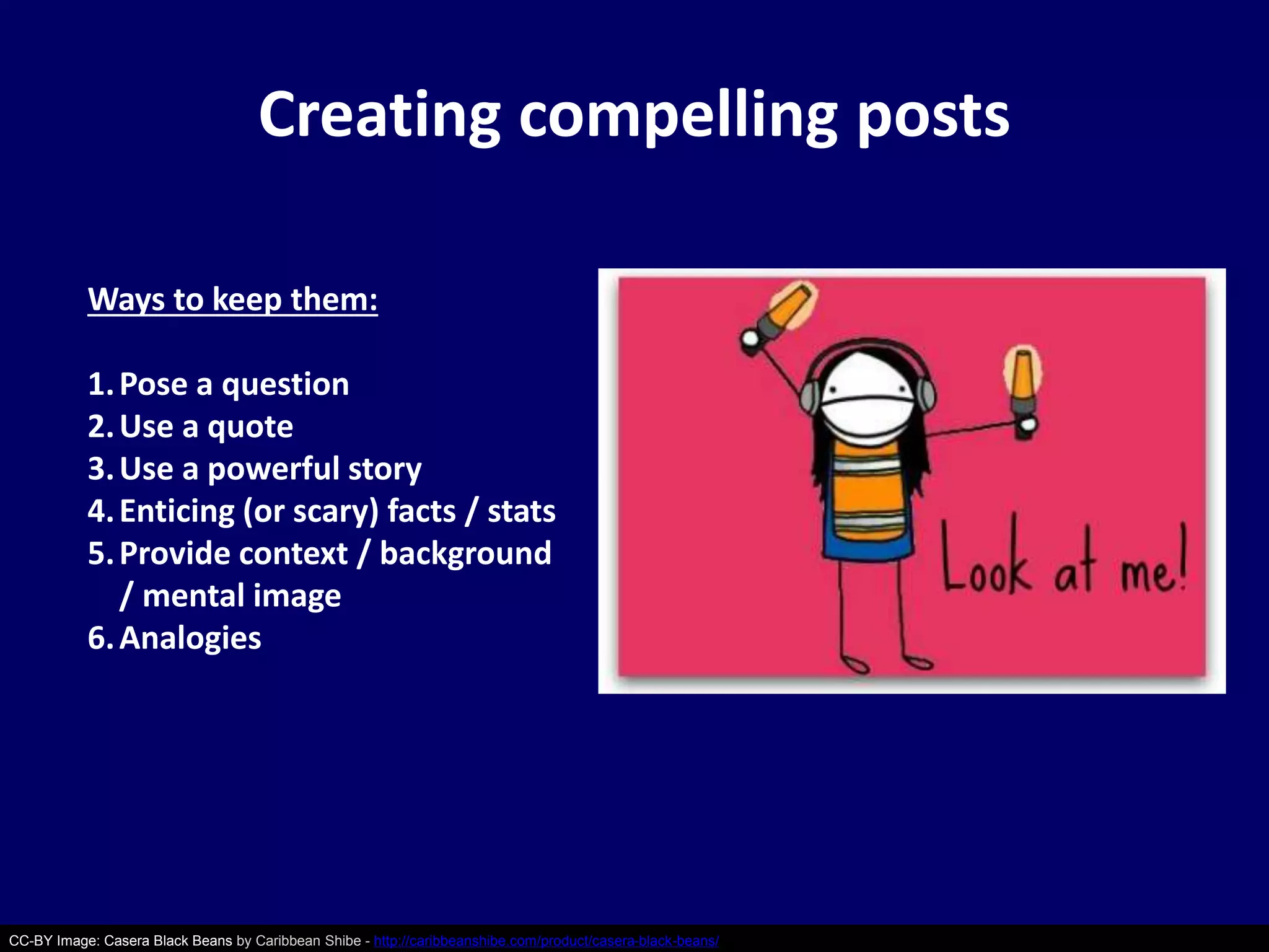 Creating compelling posts 
Ways to keep them: 
1.Pose a question 
2. Use a quote 
3. Use a powerful story 
4.Enticing (or scary) facts / stats 
5. Provide context / background 
/ mental image 
6. Analogies 
CC-BY Image: Casera Black Beans by Caribbean Shibe - http://caribbeanshibe.com/product/casera-black-beans/ 
 