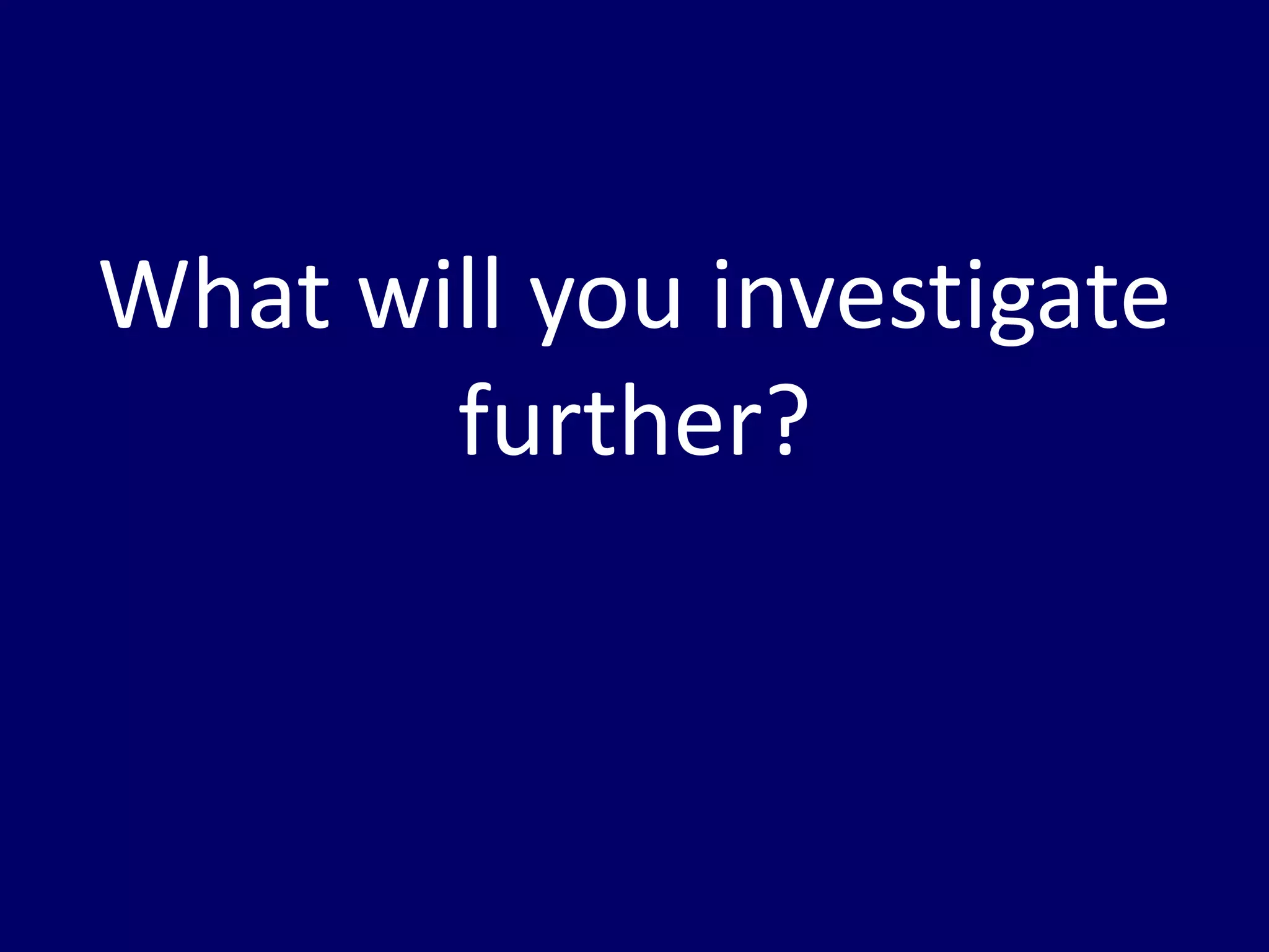 What will you investigate 
further? 
 