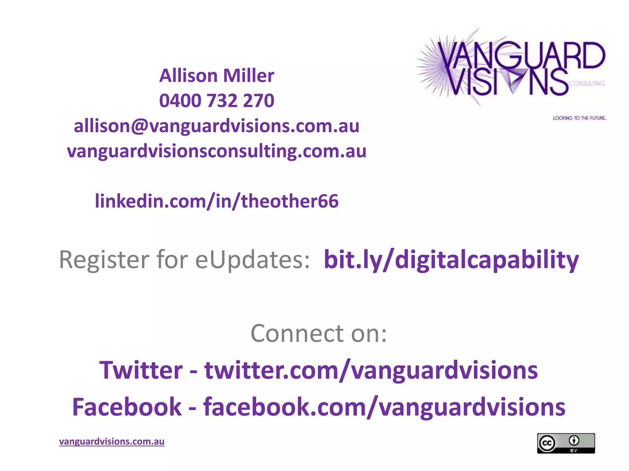 Allison Miller 
0400 732 270 
allison@vanguardvisions.com.au 
vanguardvisionsconsulting.com.au 
linkedin.com/in/theother66 
Register for eUpdates: bit.ly/digitalcapability 
vanguardvisions.com.au 
Connect on: 
Twitter - twitter.com/vanguardvisions 
Facebook - facebook.com/vanguardvisions 
