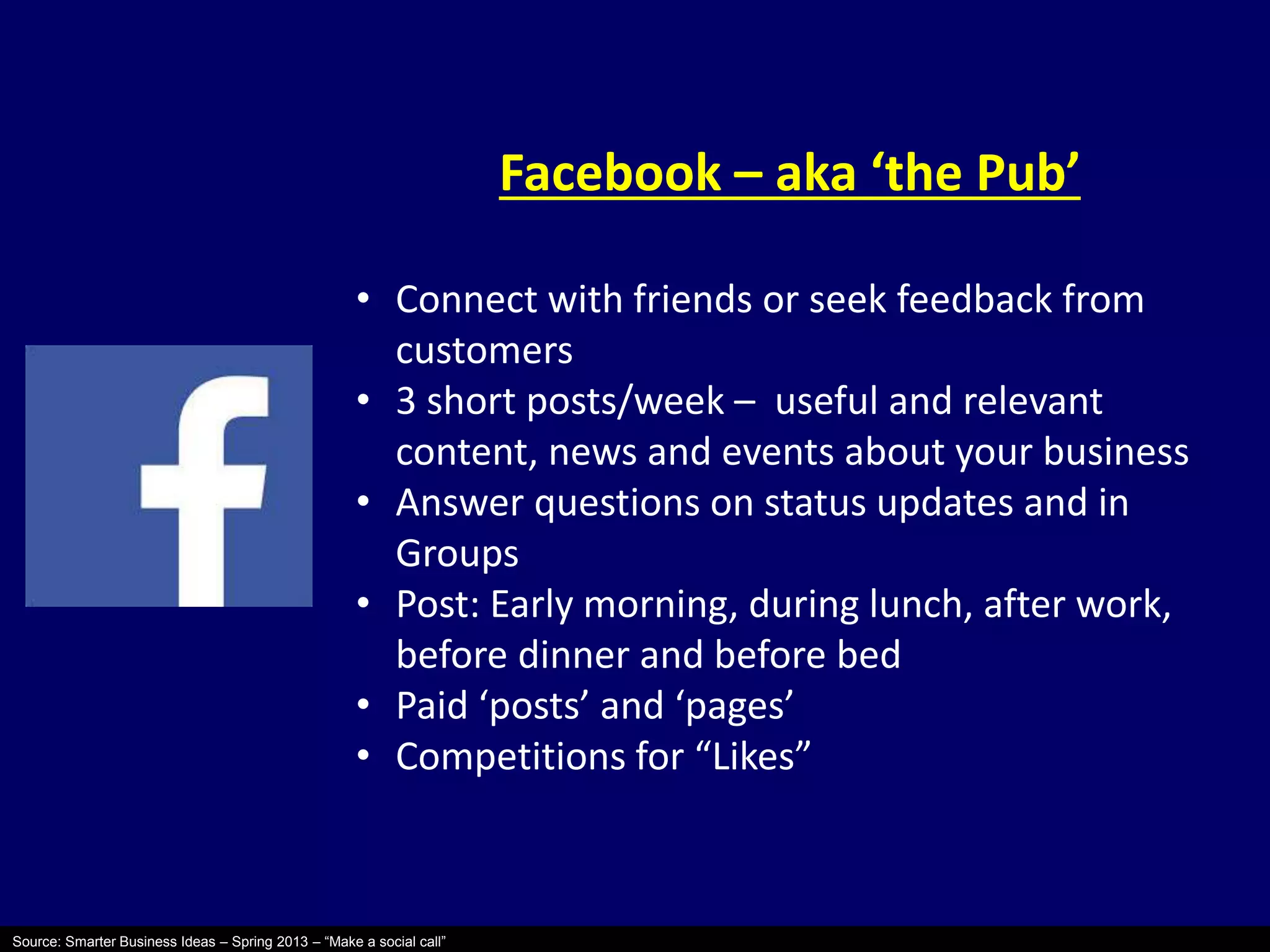 Source: Smarter Business Ideas – Spring 2013 – “Make a social call” 
Facebook – aka ‘the Pub’ 
• Connect with friends or seek feedback from 
customers 
• 3 short posts/week – useful and relevant 
content, news and events about your business 
• Answer questions on status updates and in 
Groups 
• Post: Early morning, during lunch, after work, 
before dinner and before bed 
• Paid ‘posts’ and ‘pages’ 
• Competitions for “Likes” 
 
