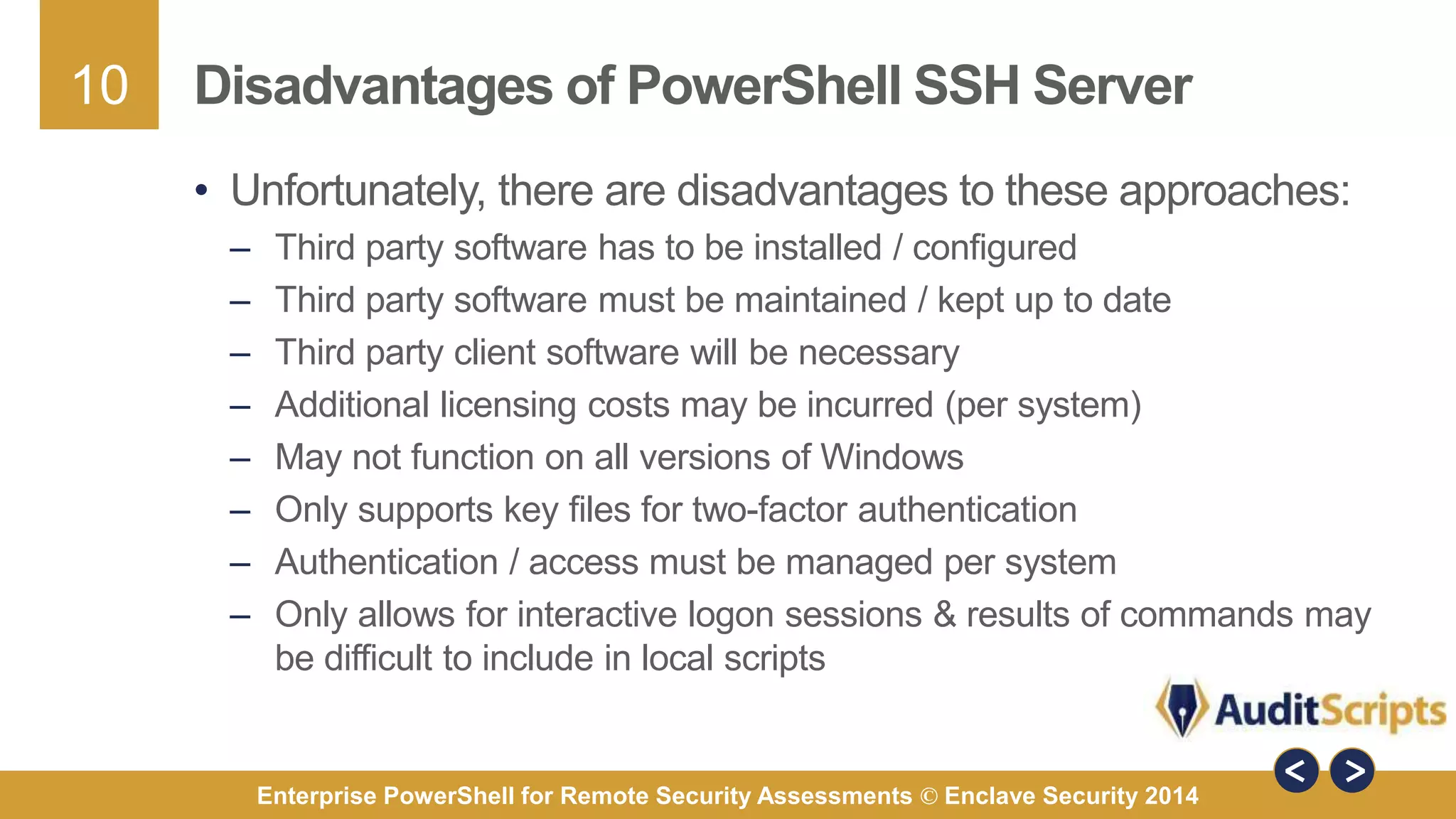 10 
Disadvantages of PowerShell SSH Server 
• Unfortunately, there are disadvantages to these approaches: 
– Third party software has to be installed / configured 
– Third party software must be maintained / kept up to date 
– Third party client software will be necessary 
– Additional licensing costs may be incurred (per system) 
– May not function on all versions of Windows 
– Only supports key files for two-factor authentication 
– Authentication / access must be managed per system 
– Only allows for interactive logon sessions & results of commands may 
be difficult to include in local scripts 
Enterprise PowerShell for Remote Security Assessments © Enclave Security 2014 
 