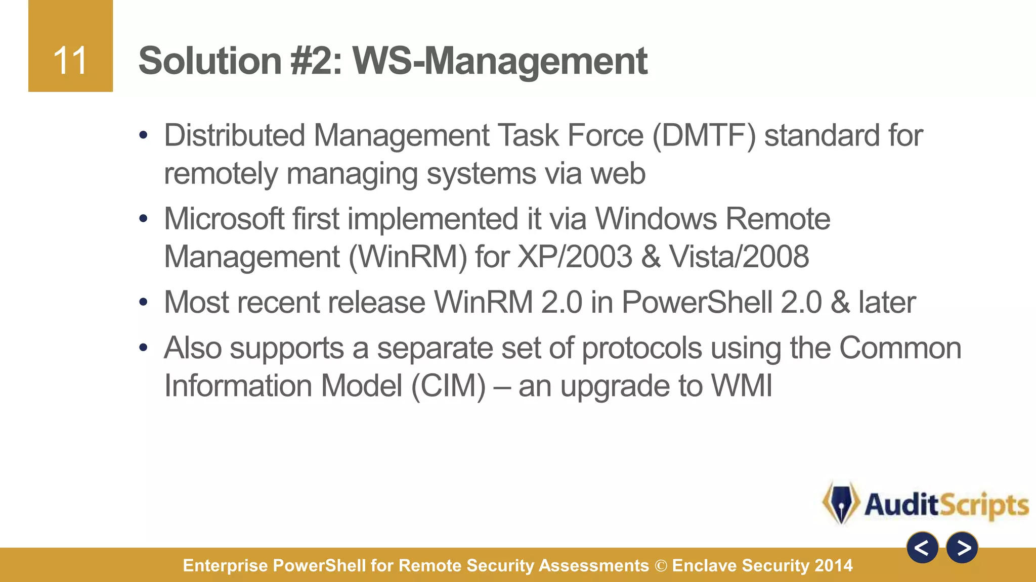 11 
Solution #2: WS-Management 
• Distributed Management Task Force (DMTF) standard for 
remotely managing systems via web 
• Microsoft first implemented it via Windows Remote 
Management (WinRM) for XP/2003 & Vista/2008 
• Most recent release WinRM 2.0 in PowerShell 2.0 & later 
• Also supports a separate set of protocols using the Common 
Information Model (CIM) – an upgrade to WMI 
Enterprise PowerShell for Remote Security Assessments © Enclave Security 2014 
 