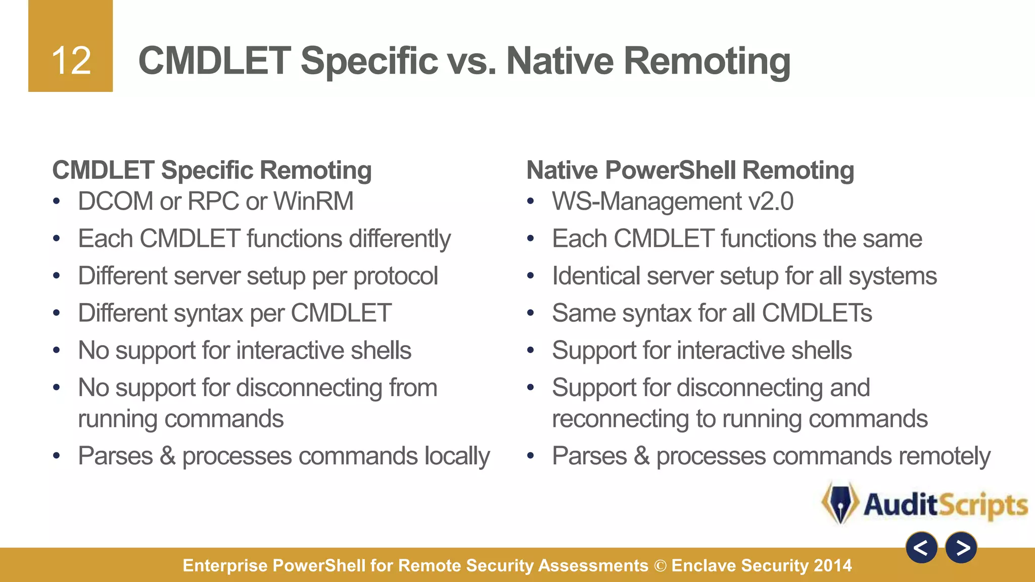 12 
CMDLET Specific vs. Native Remoting 
CMDLET Specific Remoting 
• DCOM or RPC or WinRM 
• Each CMDLET functions differently 
• Different server setup per protocol 
• Different syntax per CMDLET 
• No support for interactive shells 
• No support for disconnecting from 
running commands 
• Parses & processes commands locally 
Native PowerShell Remoting 
• WS-Management v2.0 
• Each CMDLET functions the same 
• Identical server setup for all systems 
• Same syntax for all CMDLETs 
• Support for interactive shells 
• Support for disconnecting and 
reconnecting to running commands 
• Parses & processes commands remotely 
Enterprise PowerShell for Remote Security Assessments © Enclave Security 2014 
 