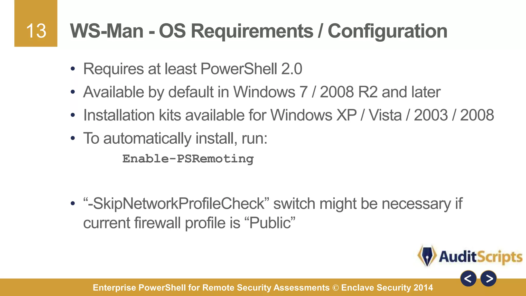 13 
WS-Man - OS Requirements / Configuration 
• Requires at least PowerShell 2.0 
• Available by default in Windows 7 / 2008 R2 and later 
• Installation kits available for Windows XP / Vista / 2003 / 2008 
• To automatically install, run: 
Enable-PSRemoting 
• “-SkipNetworkProfileCheck” switch might be necessary if 
current firewall profile is “Public” 
Enterprise PowerShell for Remote Security Assessments © Enclave Security 2014 
 