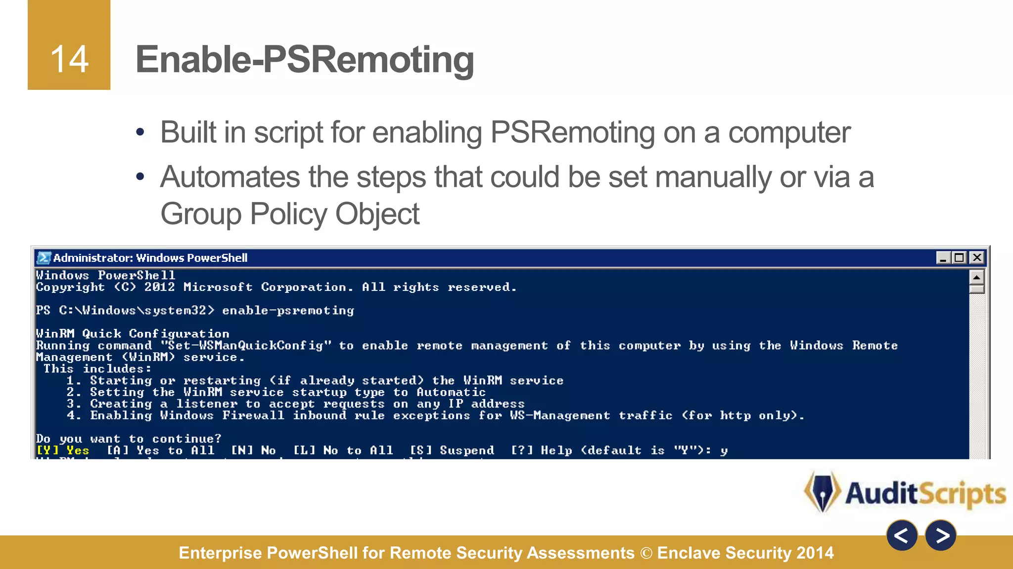 14 
Enable-PSRemoting 
• Built in script for enabling PSRemoting on a computer 
• Automates the steps that could be set manually or via a 
Group Policy Object 
Enterprise PowerShell for Remote Security Assessments © Enclave Security 2014 
 