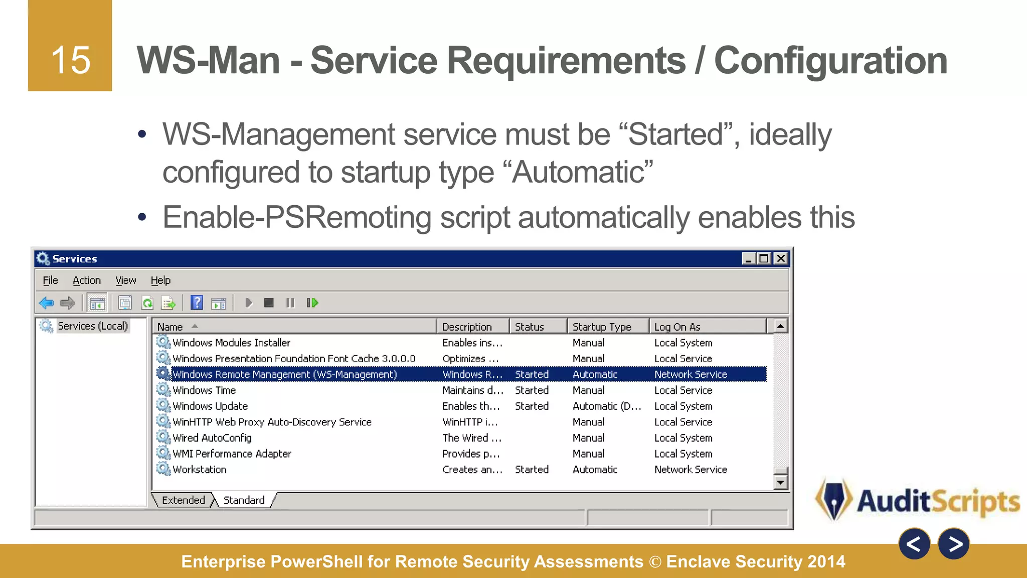 15 
WS-Man - Service Requirements / Configuration 
• WS-Management service must be “Started”, ideally 
configured to startup type “Automatic” 
• Enable-PSRemoting script automatically enables this 
Enterprise PowerShell for Remote Security Assessments © Enclave Security 2014 
 