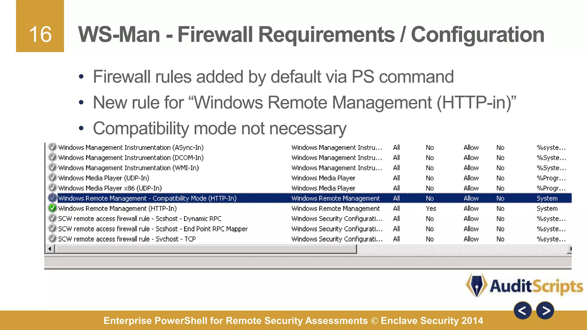 16 
WS-Man - Firewall Requirements / Configuration 
• Firewall rules added by default via PS command 
• New rule for “Windows Remote Management (HTTP-in)” 
• Compatibility mode not necessary 
Enterprise PowerShell for Remote Security Assessments © Enclave Security 2014 
 