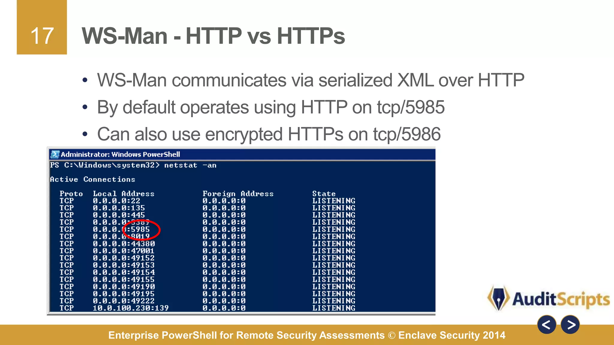 17 
WS-Man - HTTP vs HTTPs 
• WS-Man communicates via serialized XML over HTTP 
• By default operates using HTTP on tcp/5985 
• Can also use encrypted HTTPs on tcp/5986 
Enterprise PowerShell for Remote Security Assessments © Enclave Security 2014 
 