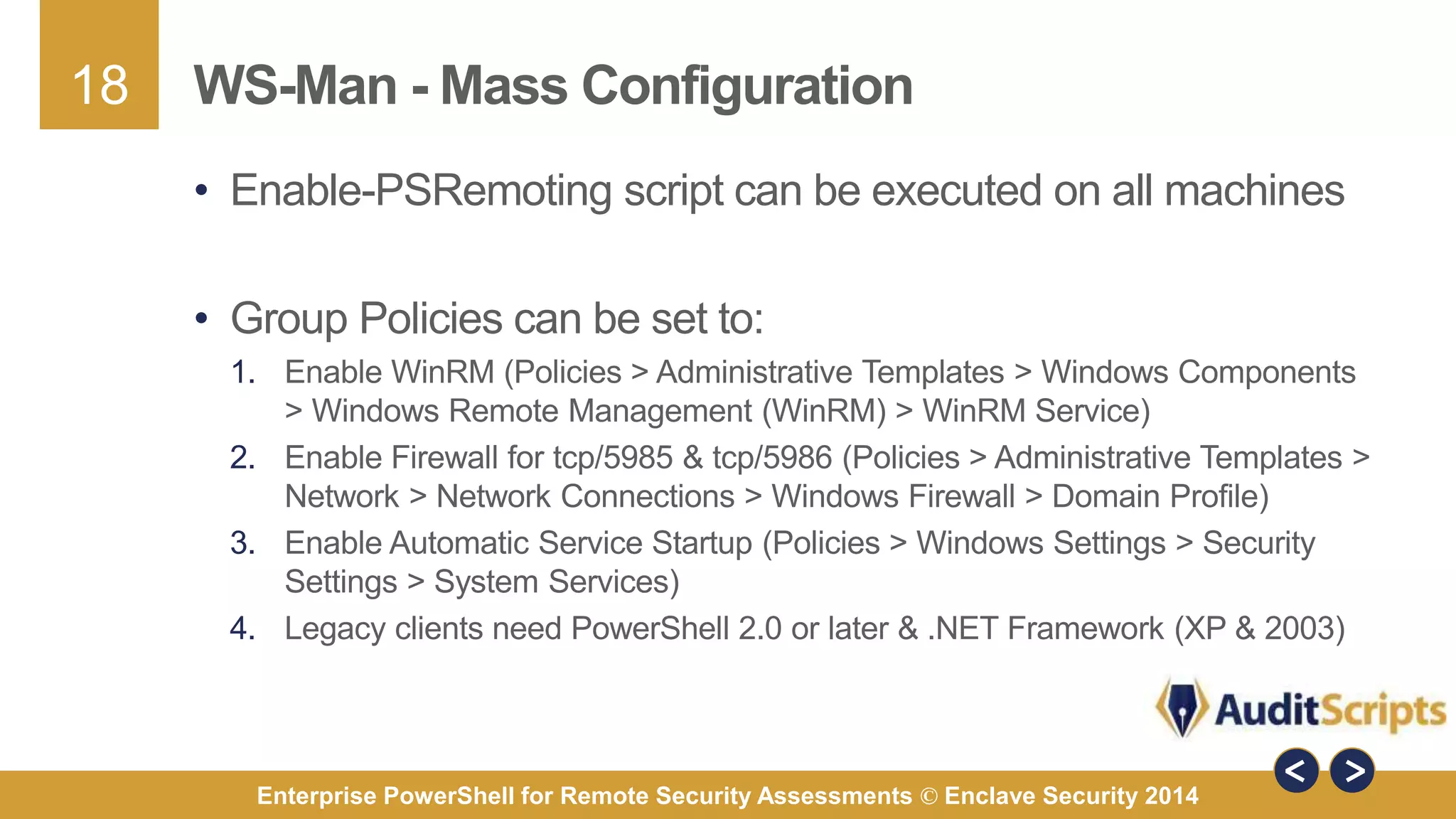18 
WS-Man -Mass Configuration 
• Enable-PSRemoting script can be executed on all machines 
• Group Policies can be set to: 
1. Enable WinRM (Policies > Administrative Templates > Windows Components 
> Windows Remote Management (WinRM) > WinRM Service) 
2. Enable Firewall for tcp/5985 & tcp/5986 (Policies > Administrative Templates > 
Network > Network Connections > Windows Firewall > Domain Profile) 
3. Enable Automatic Service Startup (Policies > Windows Settings > Security 
Settings > System Services) 
4. Legacy clients need PowerShell 2.0 or later & .NET Framework (XP & 2003) 
Enterprise PowerShell for Remote Security Assessments © Enclave Security 2014 
 