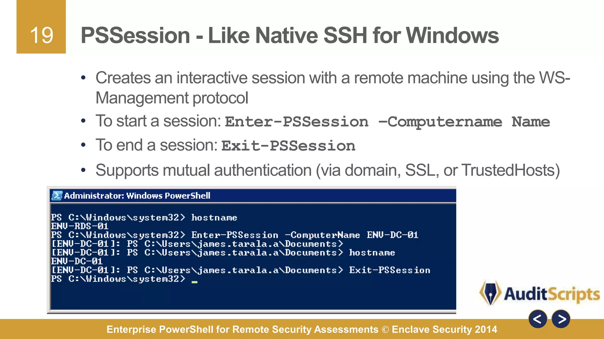 19 
PSSession - Like Native SSH for Windows 
• Creates an interactive session with a remote machine using the WS-Management 
protocol 
• To start a session: Enter-PSSession –Computername Name 
• To end a session: Exit-PSSession 
• Supports mutual authentication (via domain, SSL, or TrustedHosts) 
Enterprise PowerShell for Remote Security Assessments © Enclave Security 2014 
 