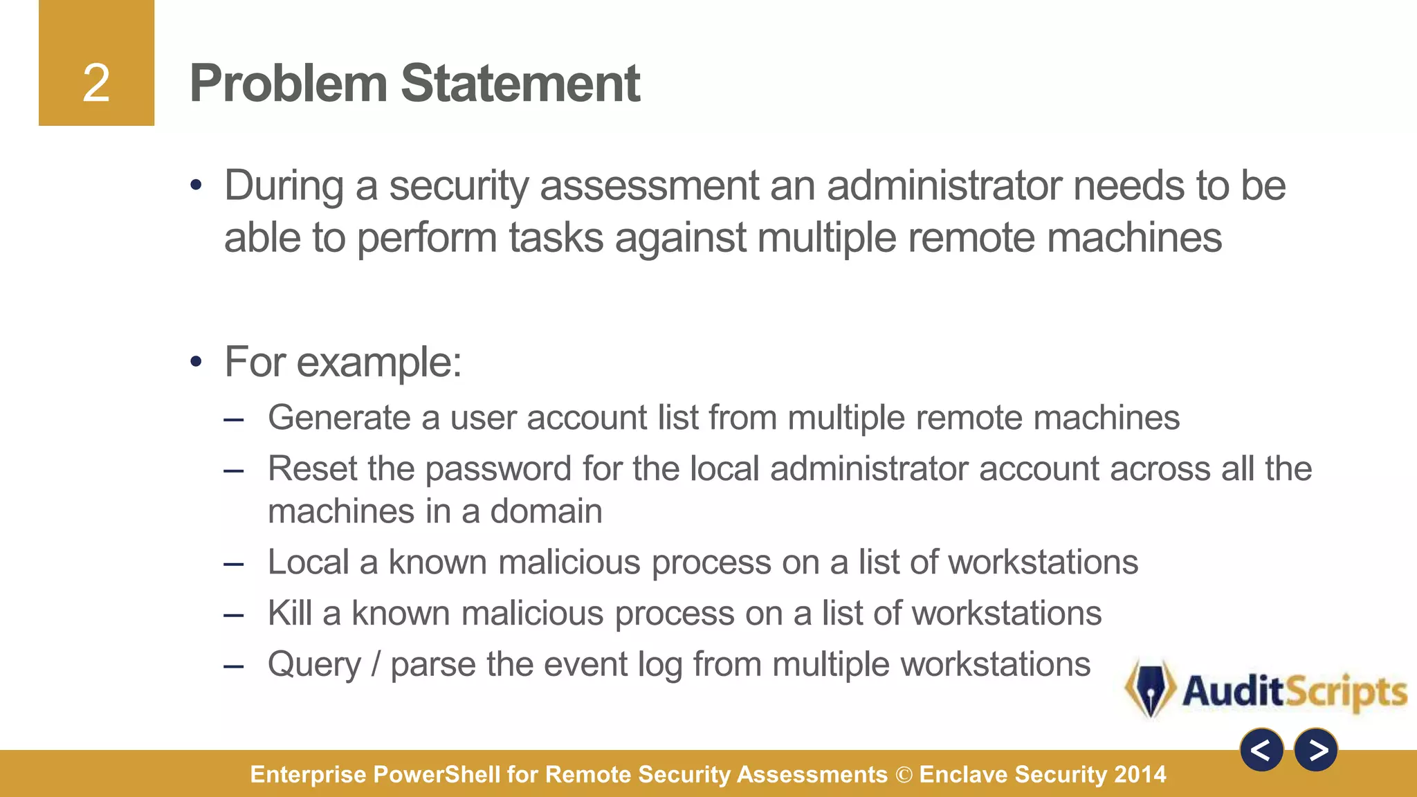 2 
Problem Statement 
• During a security assessment an administrator needs to be 
able to perform tasks against multiple remote machines 
• For example: 
– Generate a user account list from multiple remote machines 
– Reset the password for the local administrator account across all the 
machines in a domain 
– Local a known malicious process on a list of workstations 
– Kill a known malicious process on a list of workstations 
– Query / parse the event log from multiple workstations 
Enterprise PowerShell for Remote Security Assessments © Enclave Security 2014 
 