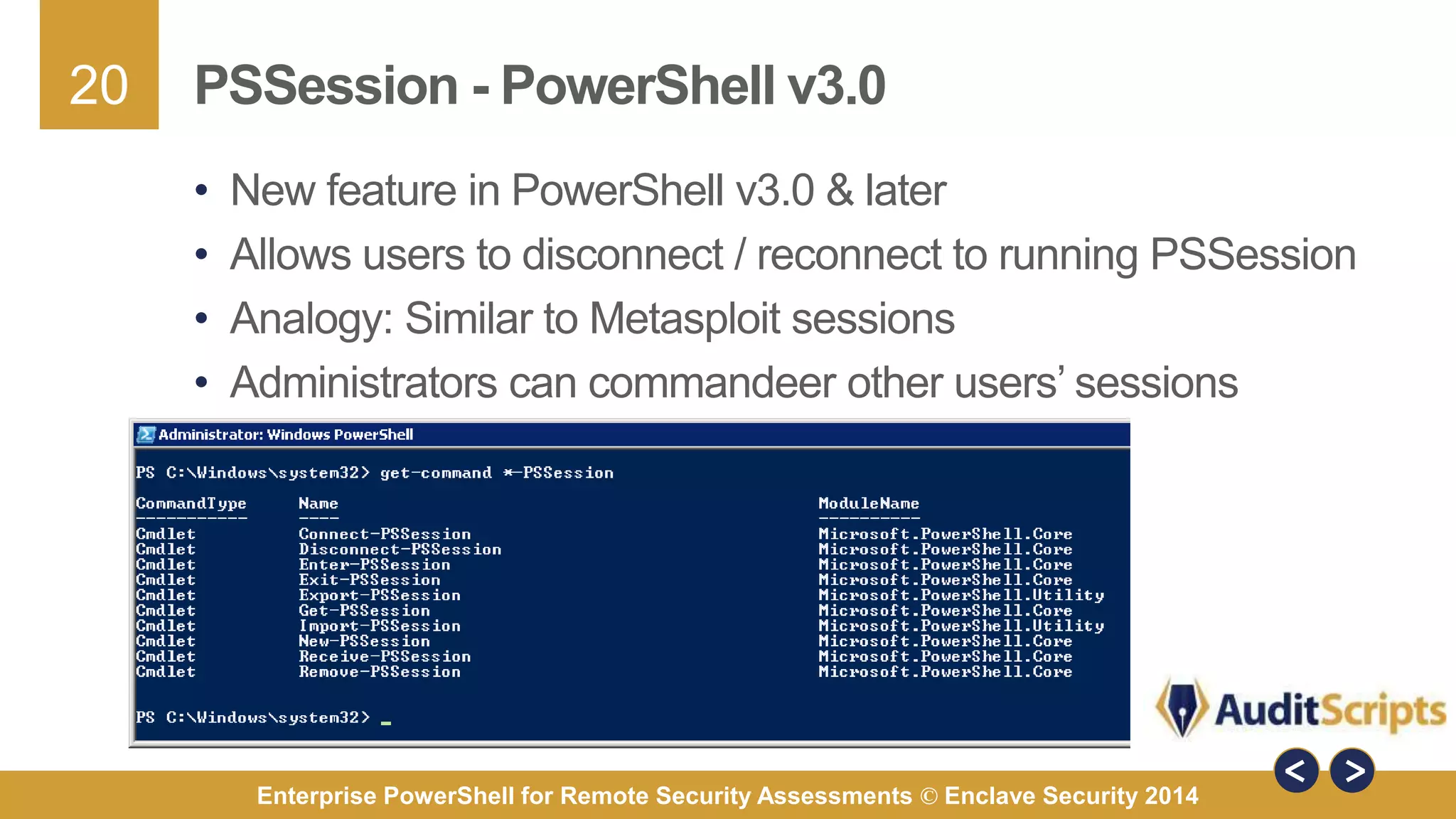 20 
PSSession - PowerShell v3.0 
• New feature in PowerShell v3.0 & later 
• Allows users to disconnect / reconnect to running PSSession 
• Analogy: Similar to Metasploit sessions 
• Administrators can commandeer other users’ sessions 
Enterprise PowerShell for Remote Security Assessments © Enclave Security 2014 
 