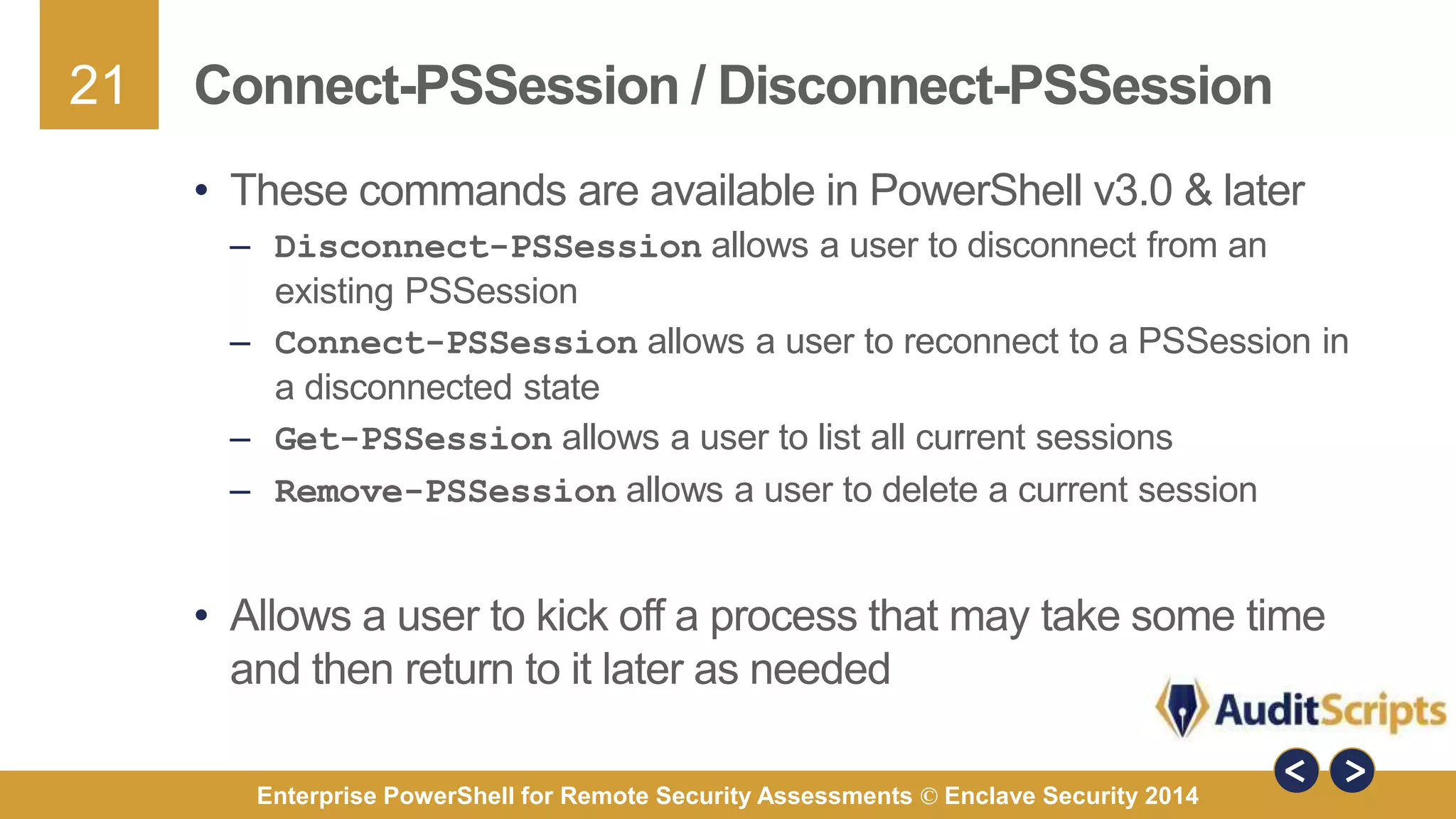21 
Connect-PSSession / Disconnect-PSSession 
• These commands are available in PowerShell v3.0 & later 
– Disconnect-PSSession allows a user to disconnect from an 
existing PSSession 
– Connect-PSSession allows a user to reconnect to a PSSession in 
a disconnected state 
– Get-PSSession allows a user to list all current sessions 
– Remove-PSSession allows a user to delete a current session 
• Allows a user to kick off a process that may take some time 
and then return to it later as needed 
Enterprise PowerShell for Remote Security Assessments © Enclave Security 2014 
 