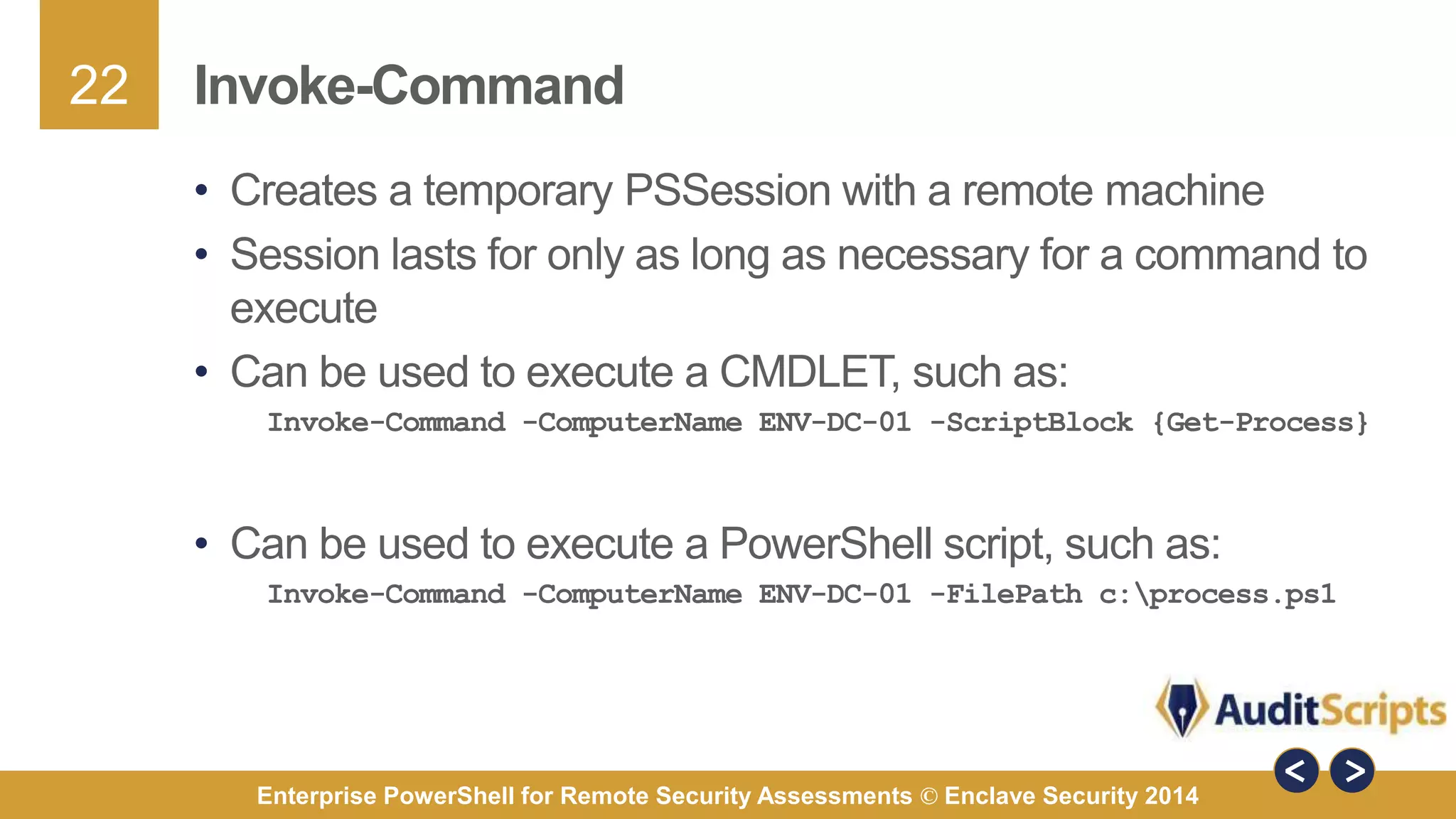 22 
Invoke-Command 
• Creates a temporary PSSession with a remote machine 
• Session lasts for only as long as necessary for a command to 
execute 
• Can be used to execute a CMDLET, such as: 
Invoke-Command -ComputerName ENV-DC-01 -ScriptBlock {Get-Process} 
• Can be used to execute a PowerShell script, such as: 
Invoke-Command -ComputerName ENV-DC-01 -FilePath c:process.ps1 
Enterprise PowerShell for Remote Security Assessments © Enclave Security 2014 
 