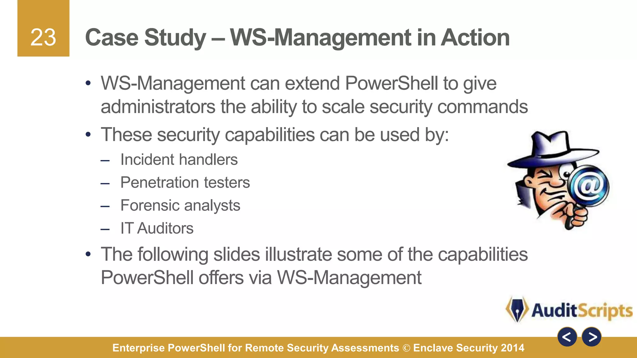 23 
Case Study – WS-Management in Action 
• WS-Management can extend PowerShell to give 
administrators the ability to scale security commands 
• These security capabilities can be used by: 
– Incident handlers 
– Penetration testers 
– Forensic analysts 
– IT Auditors 
• The following slides illustrate some of the capabilities 
PowerShell offers via WS-Management 
Enterprise PowerShell for Remote Security Assessments © Enclave Security 2014 
 