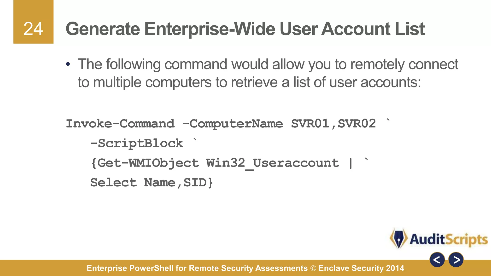 24 
Generate Enterprise-Wide User Account List 
• The following command would allow you to remotely connect 
to multiple computers to retrieve a list of user accounts: 
Invoke-Command -ComputerName SVR01,SVR02 ` 
-ScriptBlock ` 
{Get-WMIObject Win32_Useraccount | ` 
Select Name,SID} 
Enterprise PowerShell for Remote Security Assessments © Enclave Security 2014 
 