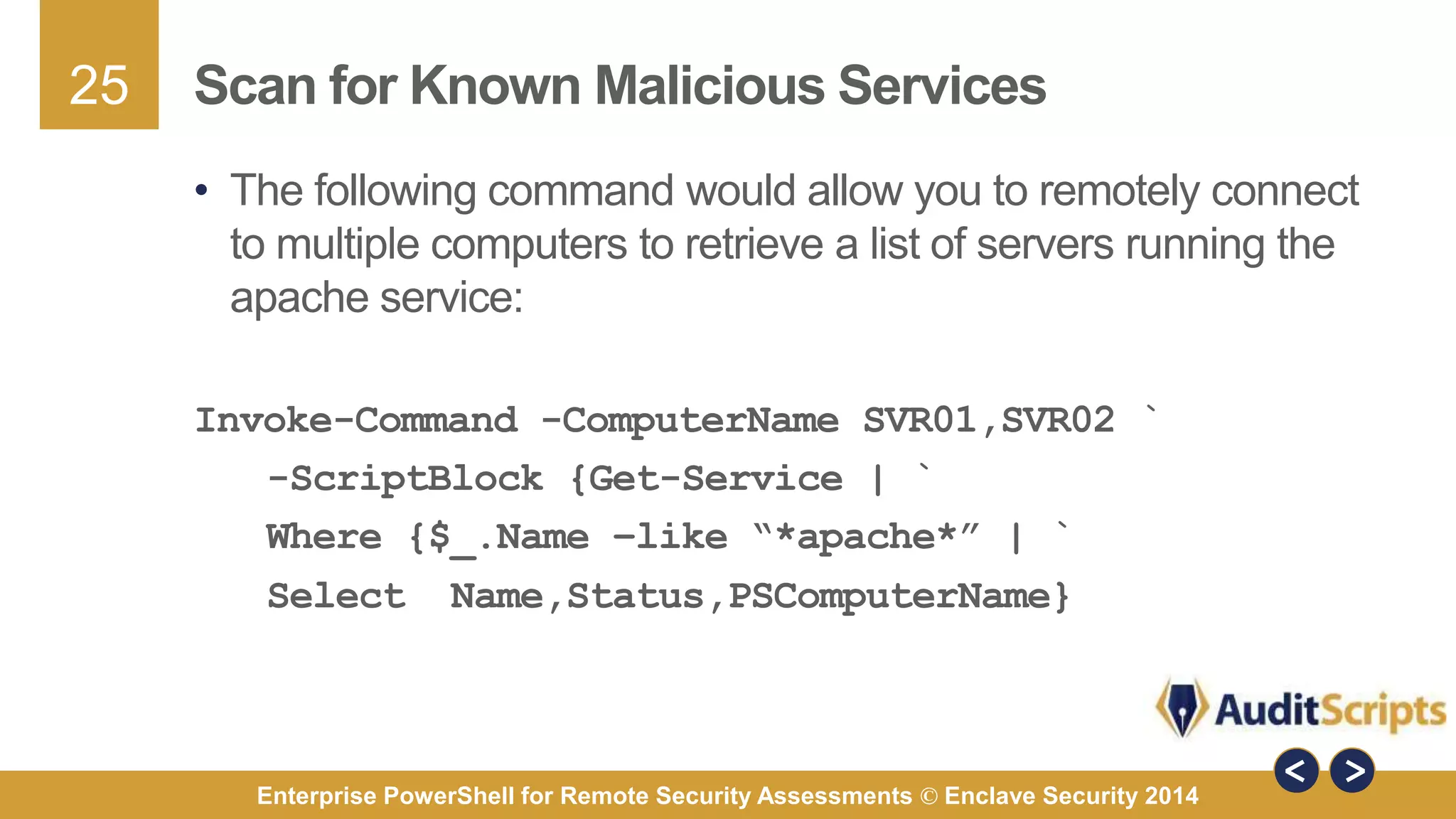 25 
Scan for Known Malicious Services 
• The following command would allow you to remotely connect 
to multiple computers to retrieve a list of servers running the 
apache service: 
Invoke-Command -ComputerName SVR01,SVR02 ` 
-ScriptBlock {Get-Service | ` 
Where {$_.Name –like “*apache*” | ` 
Select Name,Status,PSComputerName} 
Enterprise PowerShell for Remote Security Assessments © Enclave Security 2014 
 
