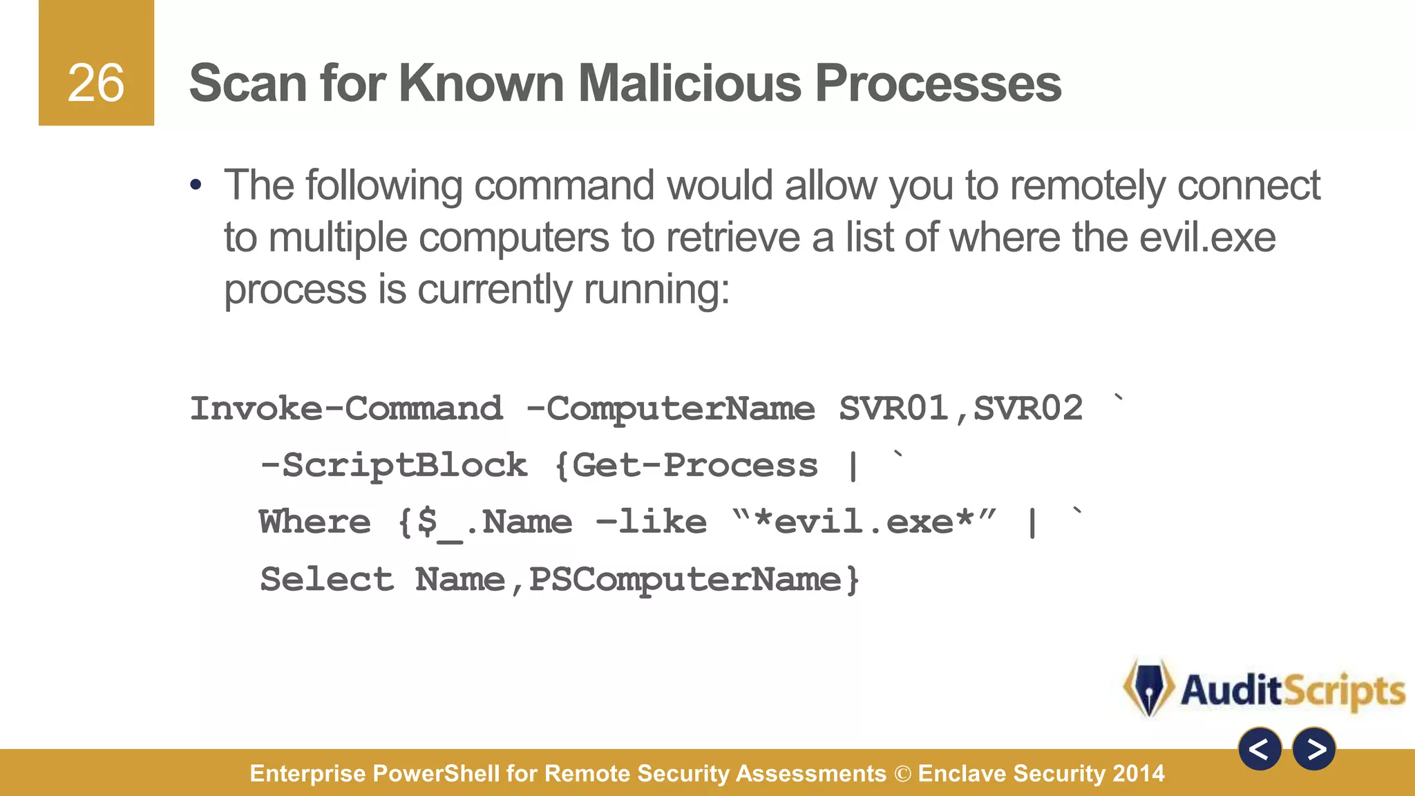 26 
Scan for Known Malicious Processes 
• The following command would allow you to remotely connect 
to multiple computers to retrieve a list of where the evil.exe 
process is currently running: 
Invoke-Command -ComputerName SVR01,SVR02 ` 
-ScriptBlock {Get-Process | ` 
Where {$_.Name –like “*evil.exe*” | ` 
Select Name,PSComputerName} 
Enterprise PowerShell for Remote Security Assessments © Enclave Security 2014 
 