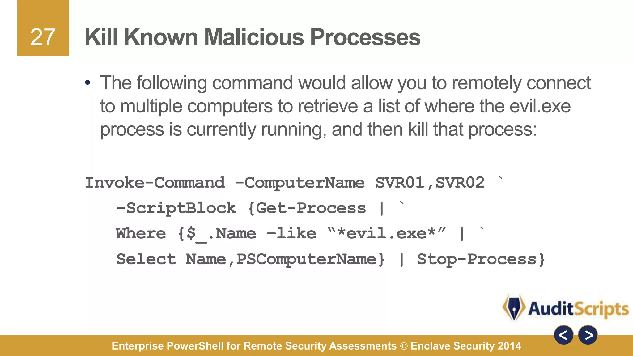27 
Kill Known Malicious Processes 
• The following command would allow you to remotely connect 
to multiple computers to retrieve a list of where the evil.exe 
process is currently running, and then kill that process: 
Invoke-Command -ComputerName SVR01,SVR02 ` 
-ScriptBlock {Get-Process | ` 
Where {$_.Name –like “*evil.exe*” | ` 
Select Name,PSComputerName} | Stop-Process} 
Enterprise PowerShell for Remote Security Assessments © Enclave Security 2014 
 