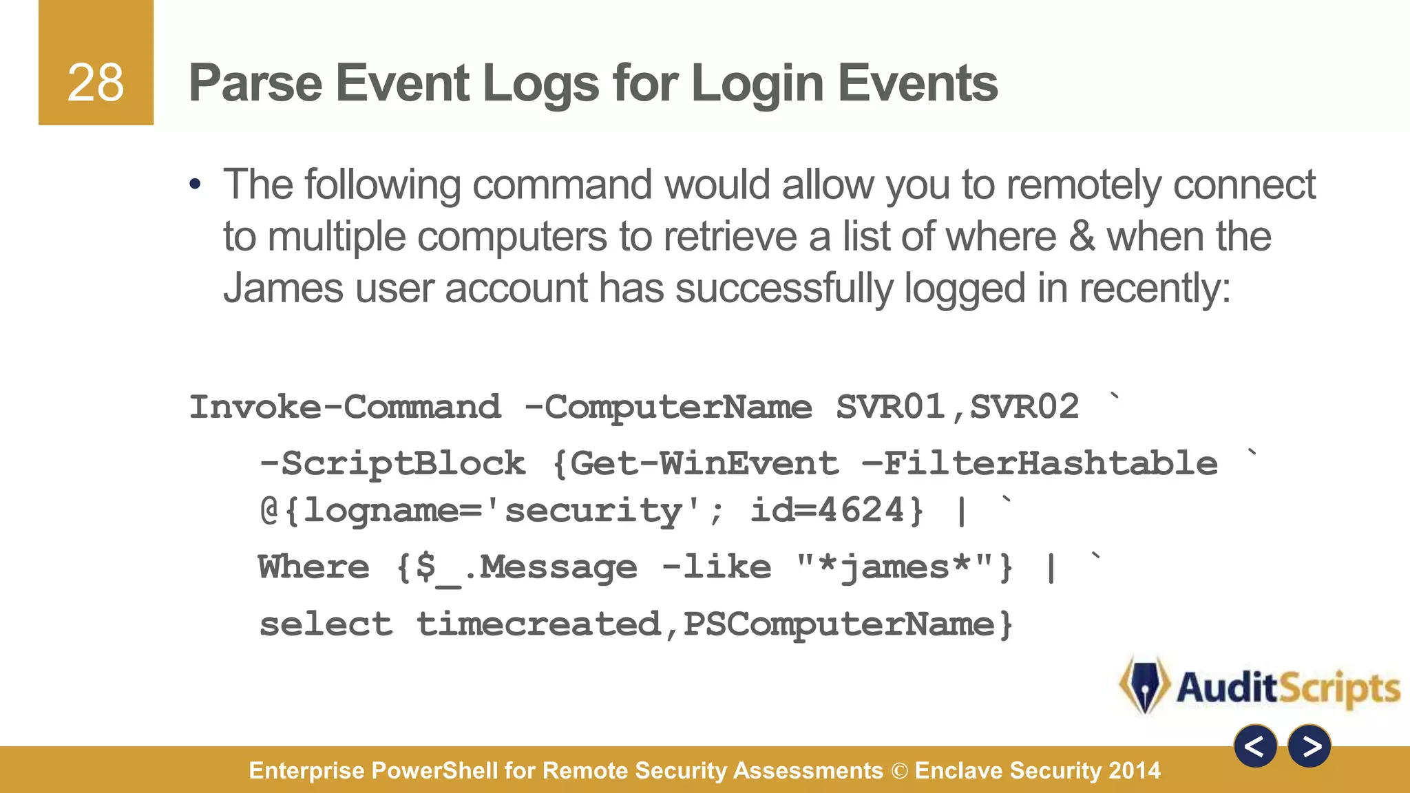 28 
Parse Event Logs for Login Events 
• The following command would allow you to remotely connect 
to multiple computers to retrieve a list of where & when the 
James user account has successfully logged in recently: 
Invoke-Command -ComputerName SVR01,SVR02 ` 
-ScriptBlock {Get-WinEvent –FilterHashtable ` 
@{logname='security'; id=4624} | ` 
Where {$_.Message -like "*james*"} | ` 
select timecreated,PSComputerName} 
Enterprise PowerShell for Remote Security Assessments © Enclave Security 2014 
 
