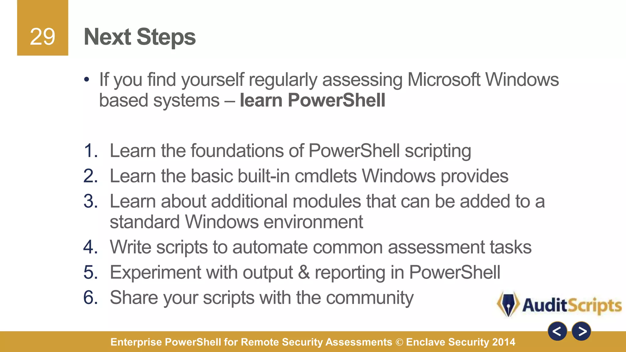 29 
Next Steps 
• If you find yourself regularly assessing Microsoft Windows 
based systems – learn PowerShell 
1. Learn the foundations of PowerShell scripting 
2. Learn the basic built-in cmdlets Windows provides 
3. Learn about additional modules that can be added to a 
standard Windows environment 
4. Write scripts to automate common assessment tasks 
5. Experiment with output & reporting in PowerShell 
6. Share your scripts with the community 
Enterprise PowerShell for Remote Security Assessments © Enclave Security 2014 
 
