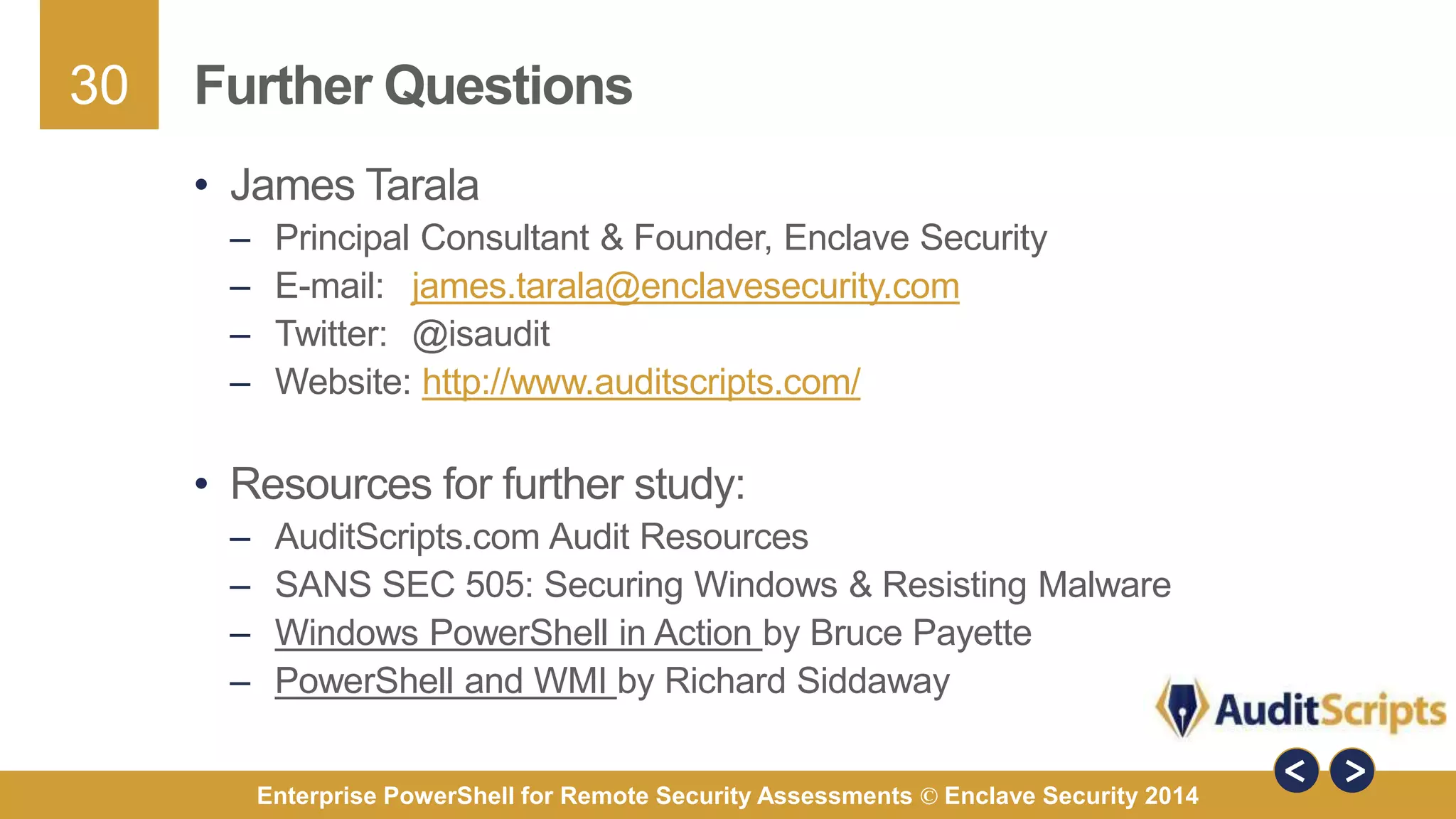 30 
Further Questions 
• James Tarala 
– Principal Consultant & Founder, Enclave Security 
– E-mail: james.tarala@enclavesecurity.com 
– Twitter: @isaudit 
– Website: http://www.auditscripts.com/ 
• Resources for further study: 
– AuditScripts.com Audit Resources 
– SANS SEC 505: Securing Windows & Resisting Malware 
– Windows PowerShell in Action by Bruce Payette 
– PowerShell and WMI by Richard Siddaway 
Enterprise PowerShell for Remote Security Assessments © Enclave Security 2014 
 