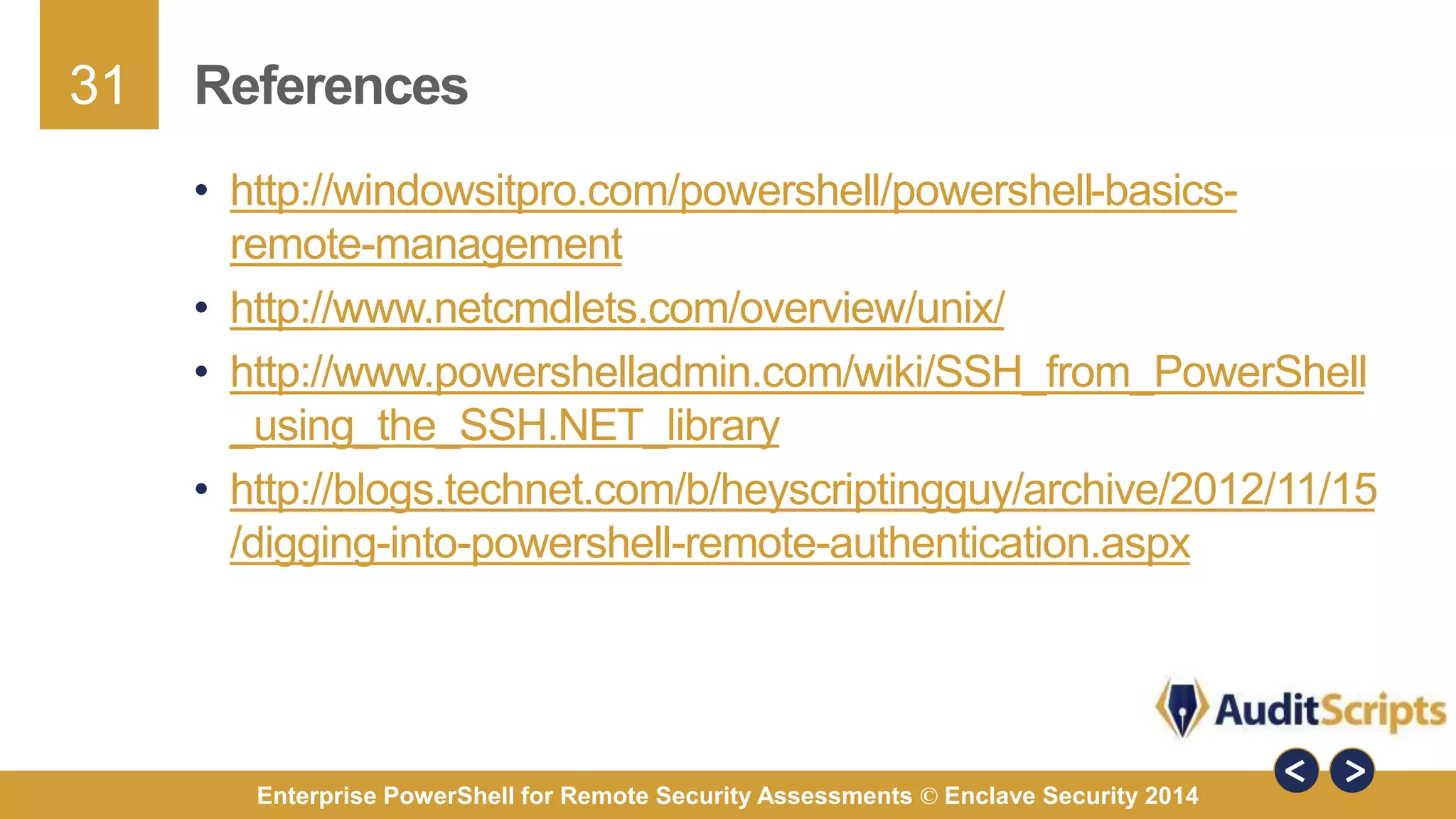 31 
References 
• http://windowsitpro.com/powershell/powershell-basics-remote- 
management 
• http://www.netcmdlets.com/overview/unix/ 
• http://www.powershelladmin.com/wiki/SSH_from_PowerShell 
_using_the_SSH.NET_library 
• http://blogs.technet.com/b/heyscriptingguy/archive/2012/11/15 
/digging-into-powershell-remote-authentication.aspx 
Enterprise PowerShell for Remote Security Assessments © Enclave Security 2014 
