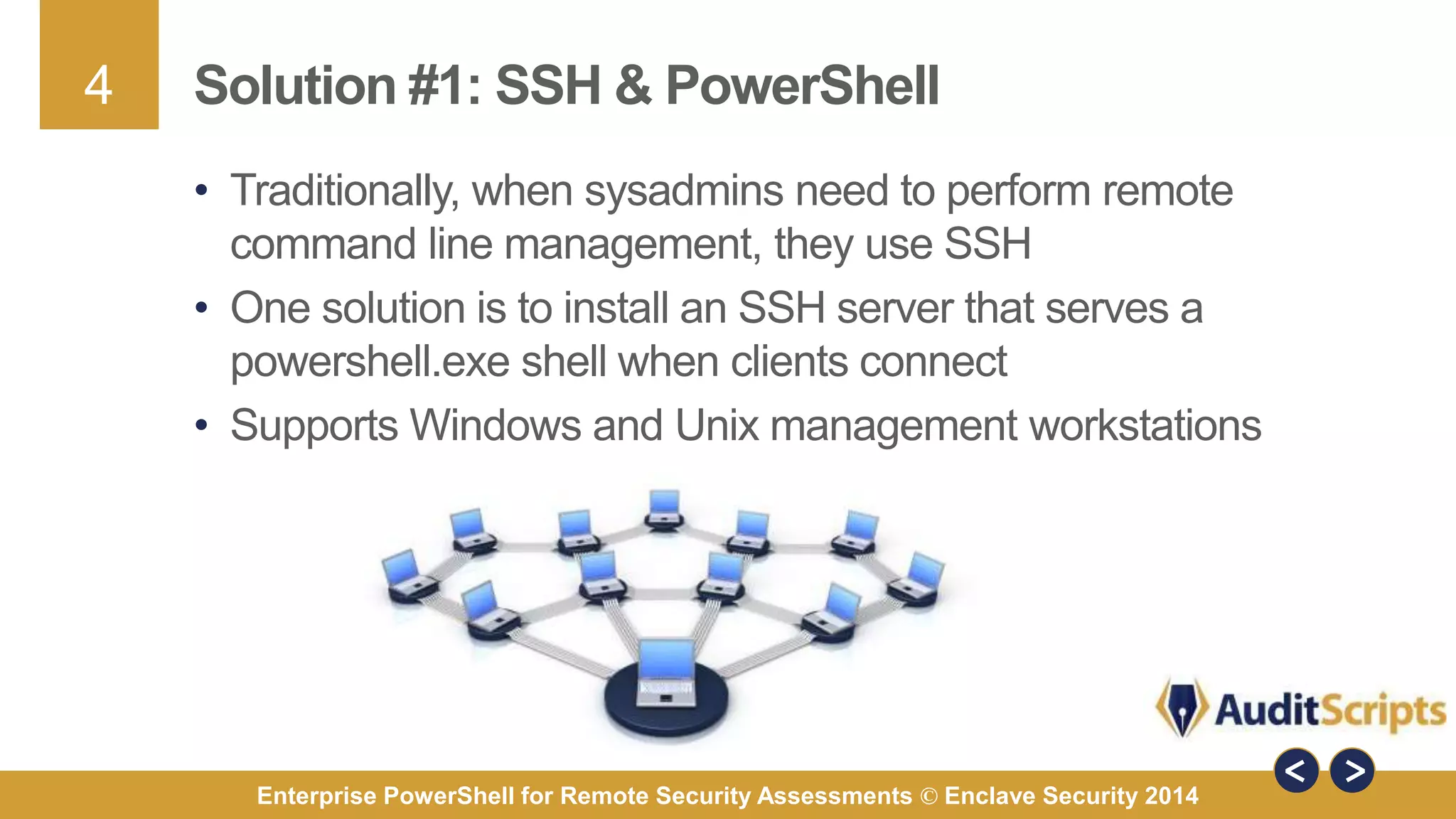 4 
Solution #1: SSH & PowerShell 
• Traditionally, when sysadmins need to perform remote 
command line management, they use SSH 
• One solution is to install an SSH server that serves a 
powershell.exe shell when clients connect 
• Supports Windows and Unix management workstations 
Enterprise PowerShell for Remote Security Assessments © Enclave Security 2014 
 