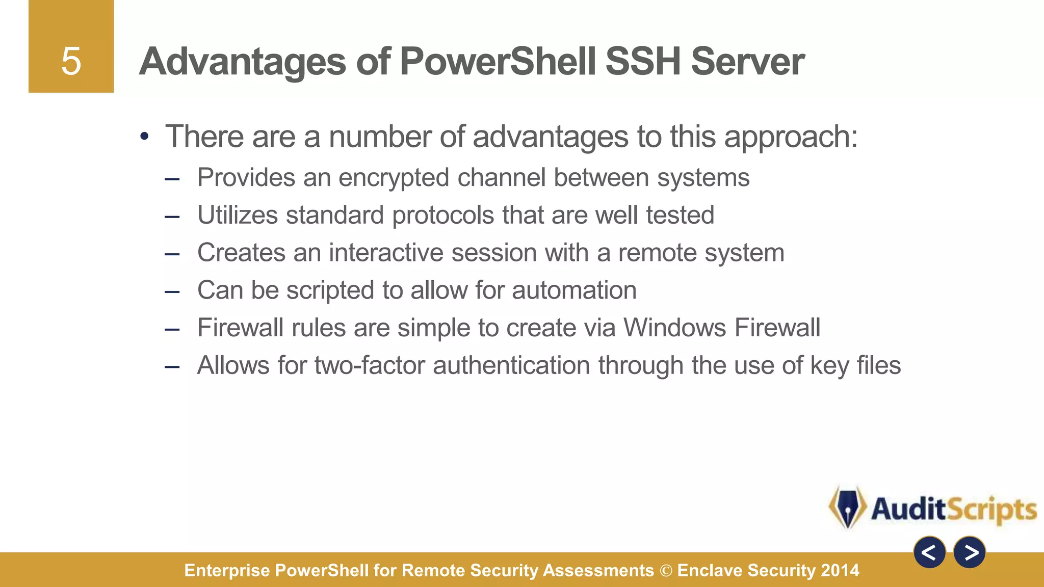 5 
Advantages of PowerShell SSH Server 
• There are a number of advantages to this approach: 
– Provides an encrypted channel between systems 
– Utilizes standard protocols that are well tested 
– Creates an interactive session with a remote system 
– Can be scripted to allow for automation 
– Firewall rules are simple to create via Windows Firewall 
– Allows for two-factor authentication through the use of key files 
Enterprise PowerShell for Remote Security Assessments © Enclave Security 2014 
 