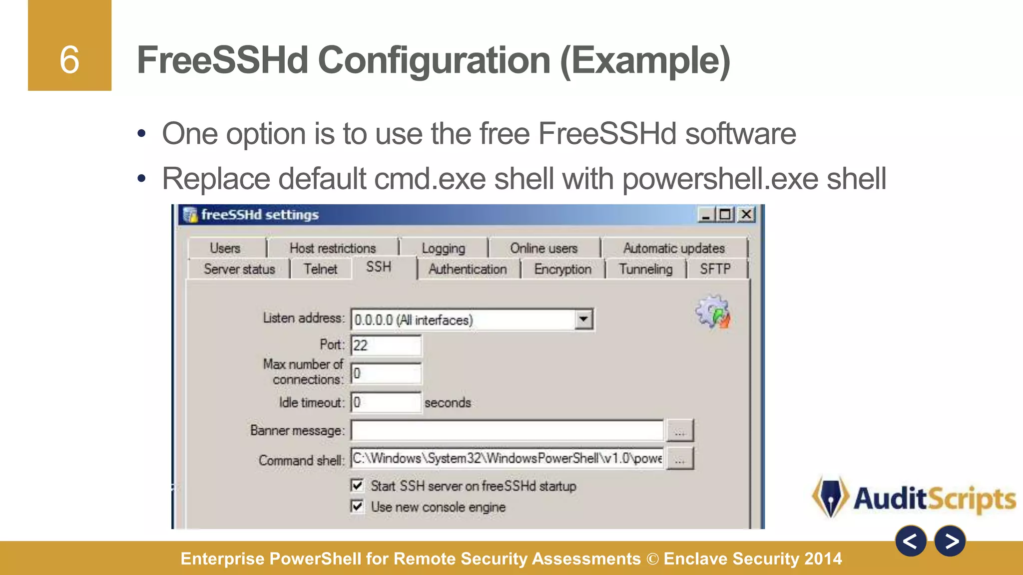 6 
FreeSSHd Configuration (Example) 
• One option is to use the free FreeSSHd software 
• Replace default cmd.exe shell with powershell.exe shell 
Enterprise PowerShell for Remote Security Assessments © Enclave Security 2014 
 