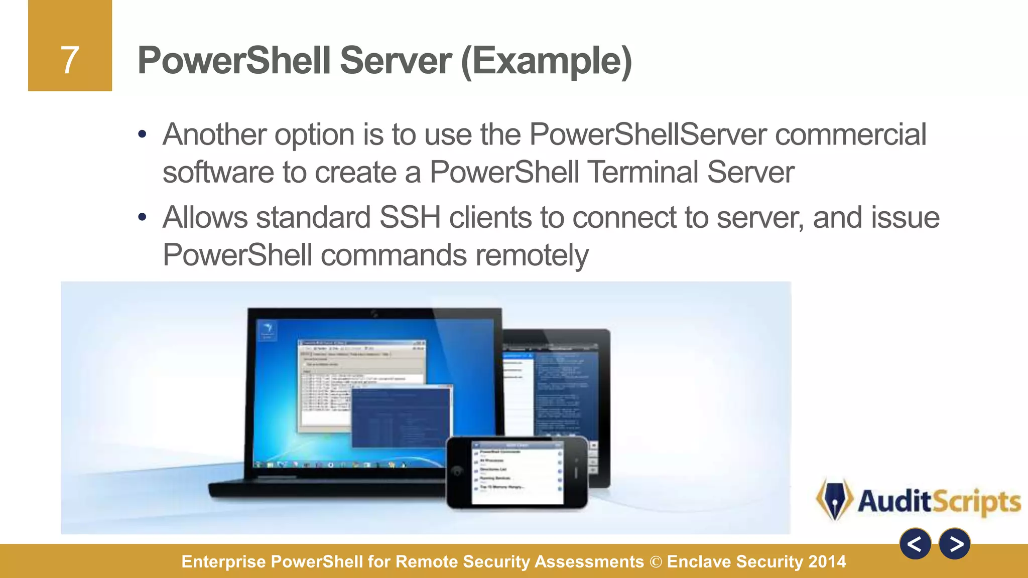 7 
PowerShell Server (Example) 
• Another option is to use the PowerShellServer commercial 
software to create a PowerShell Terminal Server 
• Allows standard SSH clients to connect to server, and issue 
PowerShell commands remotely 
Enterprise PowerShell for Remote Security Assessments © Enclave Security 2014 
 