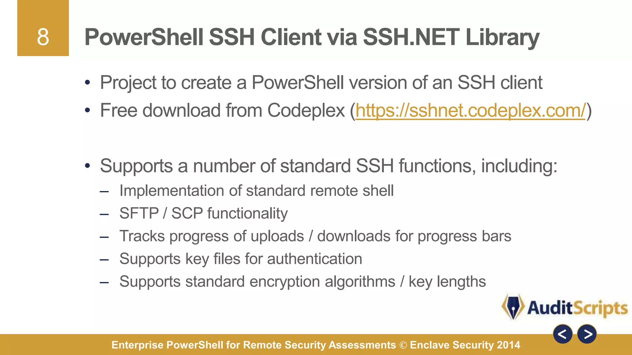 8 
PowerShell SSH Client via SSH.NET Library 
• Project to create a PowerShell version of an SSH client 
• Free download from Codeplex (https://sshnet.codeplex.com/) 
• Supports a number of standard SSH functions, including: 
– Implementation of standard remote shell 
– SFTP / SCP functionality 
– Tracks progress of uploads / downloads for progress bars 
– Supports key files for authentication 
– Supports standard encryption algorithms / key lengths 
Enterprise PowerShell for Remote Security Assessments © Enclave Security 2014 
 