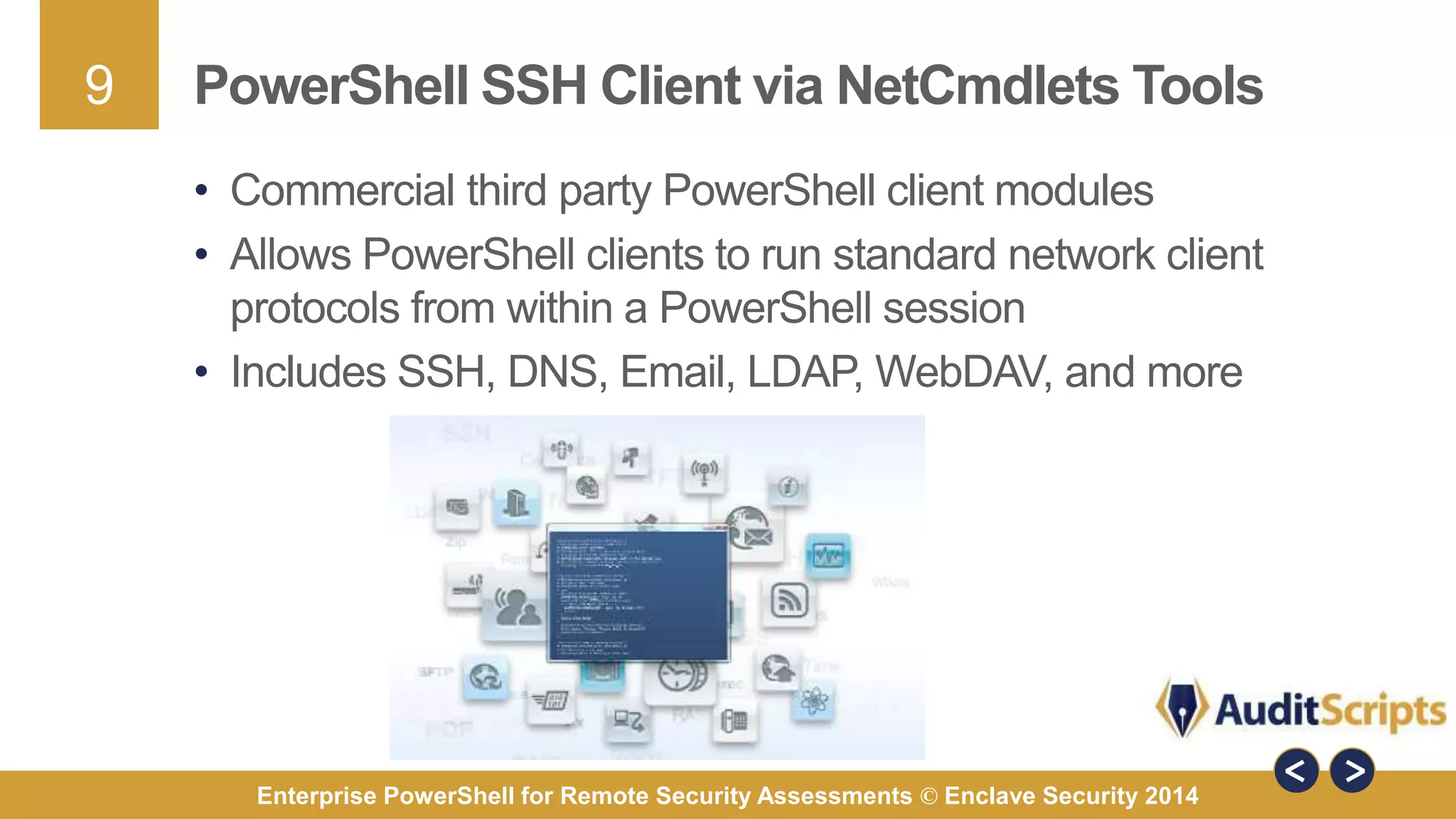 9 
PowerShell SSH Client via NetCmdlets Tools 
• Commercial third party PowerShell client modules 
• Allows PowerShell clients to run standard network client 
protocols from within a PowerShell session 
• Includes SSH, DNS, Email, LDAP, WebDAV, and more 
Enterprise PowerShell for Remote Security Assessments © Enclave Security 2014 
 