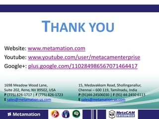 THANK YOU
Website: www.metamation.com
Youtube: www.youtube.com/user/metacamenterprise
Google+: plus.google.com/110284986567071464417

1698 Meadow Wood Lane,                15, Medavakkam Road, Shollinganallur,
Suite 202, Reno, NV 89502, USA        Chennai – 600 119, Tamilnadu, India
P (775) 826-1717 | F (775) 826-1723   P (91)44-24506030 | F (91) 44-2450 6113
E sales@metamation-us.com             E sales@metamation-us.com
 