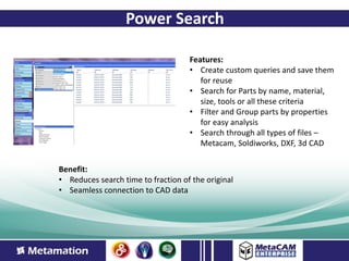 Power Search

                                    Features:
                                    • Create custom queries and save them
                                       for reuse
                                    • Search for Parts by name, material,
                                       size, tools or all these criteria
                                    • Filter and Group parts by properties
                                       for easy analysis
                                    • Search through all types of files –
                                       Metacam, Soldiworks, DXF, 3d CAD


Benefit:
• Reduces search time to fraction of the original
• Seamless connection to CAD data
 