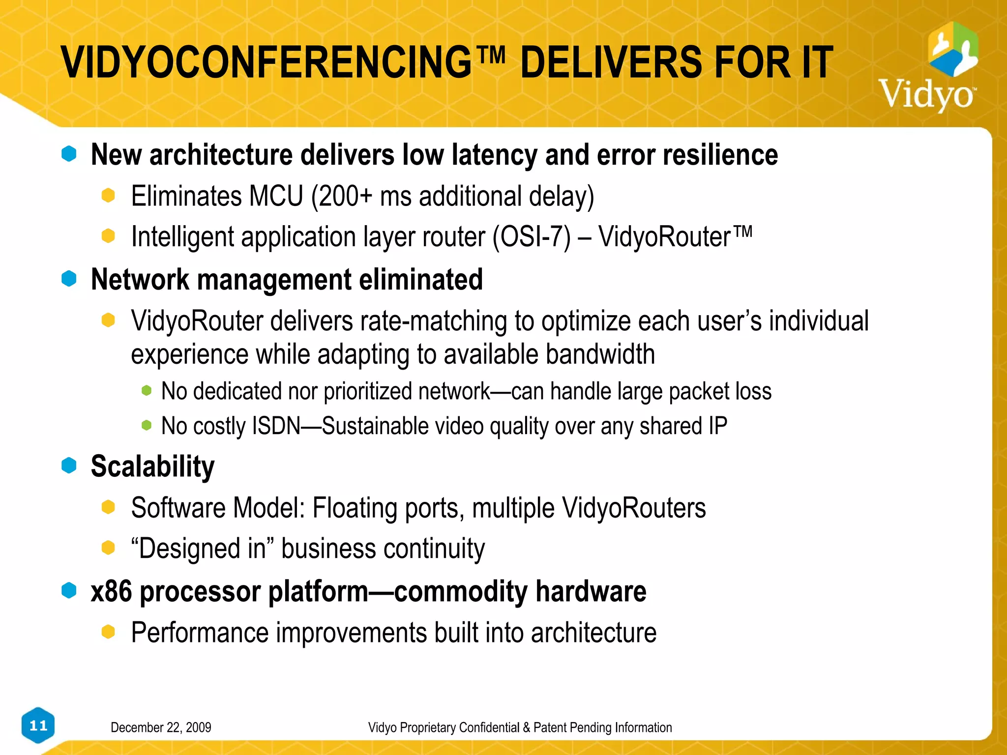 VIDYOCONFERENCING™ DELIVERS FOR IT New architecture delivers low latency and error resilience Eliminates MCU (200+ ms additional delay) Intelligent application layer router (OSI-7) – VidyoRouter™ Network management eliminated VidyoRouter delivers rate-matching to optimize each user’s individual experience while adapting to available bandwidth No dedicated nor prioritized network—can handle large packet loss No costly ISDN—Sustainable video quality over any shared IP Scalability  Software Model: Floating ports, multiple VidyoRouters “ Designed in” business continuity x86 processor platform—commodity hardware Performance improvements built into architecture 