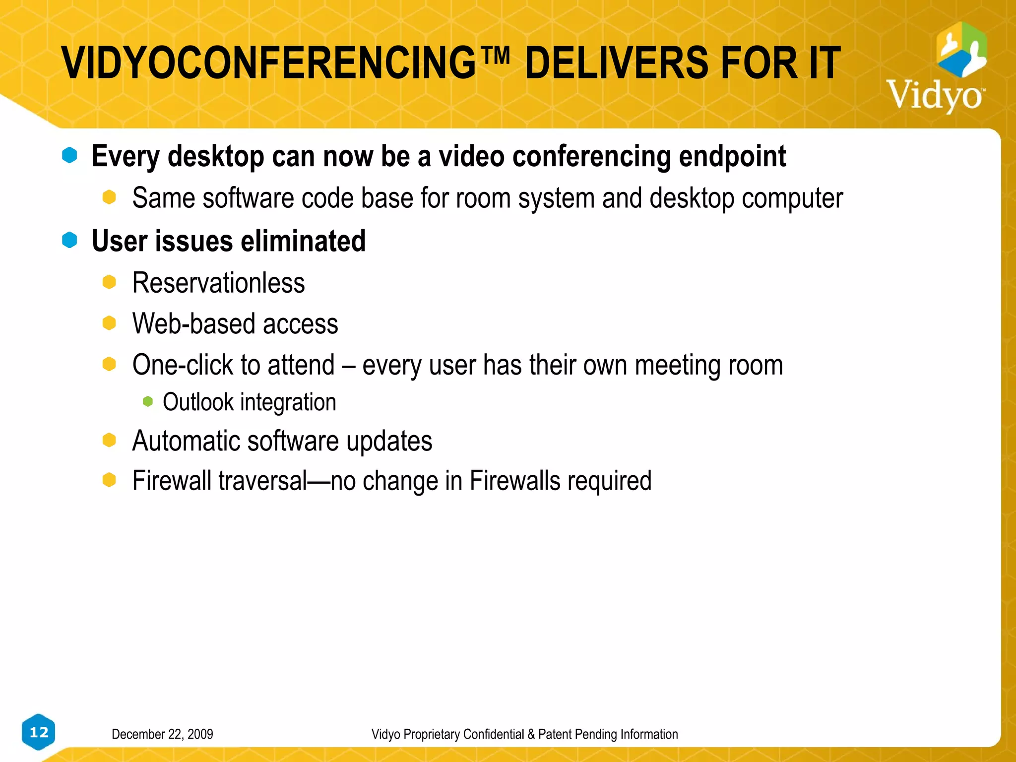 VIDYOCONFERENCING™ DELIVERS FOR IT Every desktop can now be a video conferencing endpoint Same software code base for room system and desktop computer User issues eliminated Reservationless  Web-based access One-click to attend – every user has their own meeting room Outlook integration Automatic software updates Firewall traversal—no change in Firewalls required 