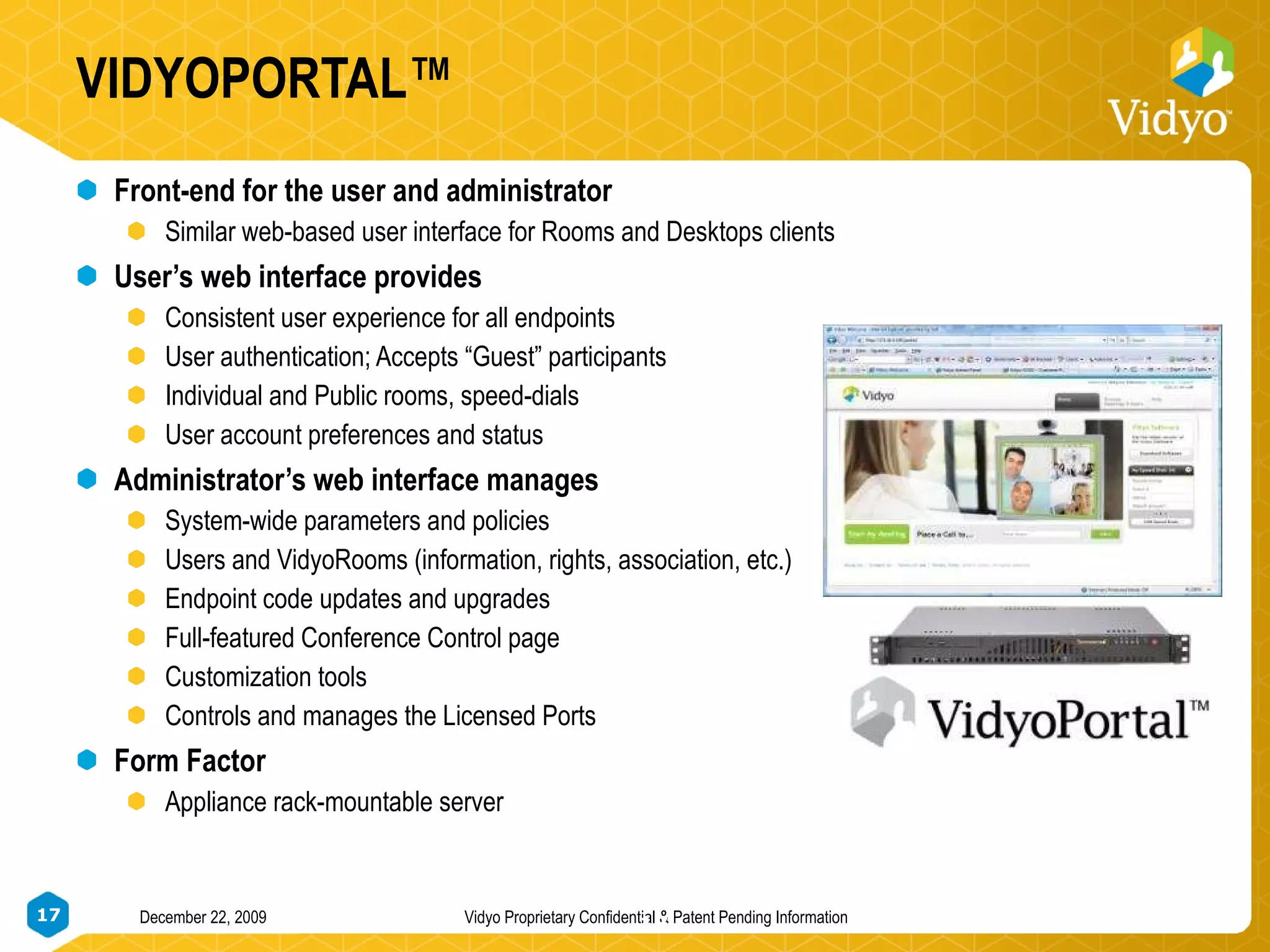 VIDYOPORTAL™ Front-end for the user and administrator Similar web-based user interface for Rooms and Desktops clients User’s web interface provides Consistent user experience for all endpoints User authentication; Accepts “Guest” participants  Individual and Public rooms, speed-dials User account preferences and status Administrator’s web interface manages System-wide parameters and policies Users and VidyoRooms (information, rights, association, etc.) Endpoint code updates and upgrades Full-featured Conference Control page Customization tools Controls and manages the Licensed Ports Form Factor Appliance rack-mountable server 