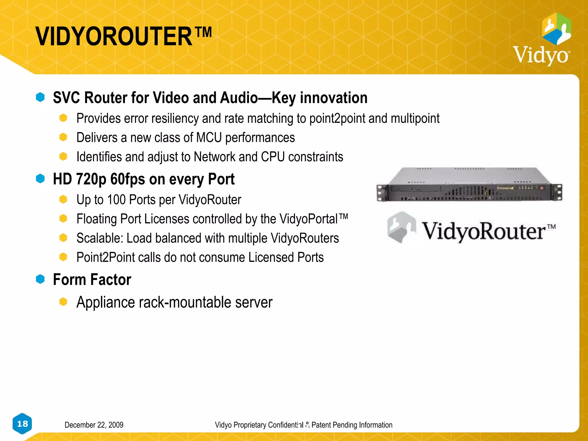 VIDYOROUTER™ SVC Router for Video and Audio—Key innovation Provides error resiliency and rate matching to point2point and multipoint Delivers a new class of MCU performances Identifies and adjust to Network and CPU constraints HD 720p 60fps on every Port Up to 100 Ports per VidyoRouter  Floating Port Licenses controlled by the VidyoPortal™ Scalable: Load balanced with multiple VidyoRouters Point2Point calls do not consume Licensed Ports Form Factor Appliance rack-mountable server 