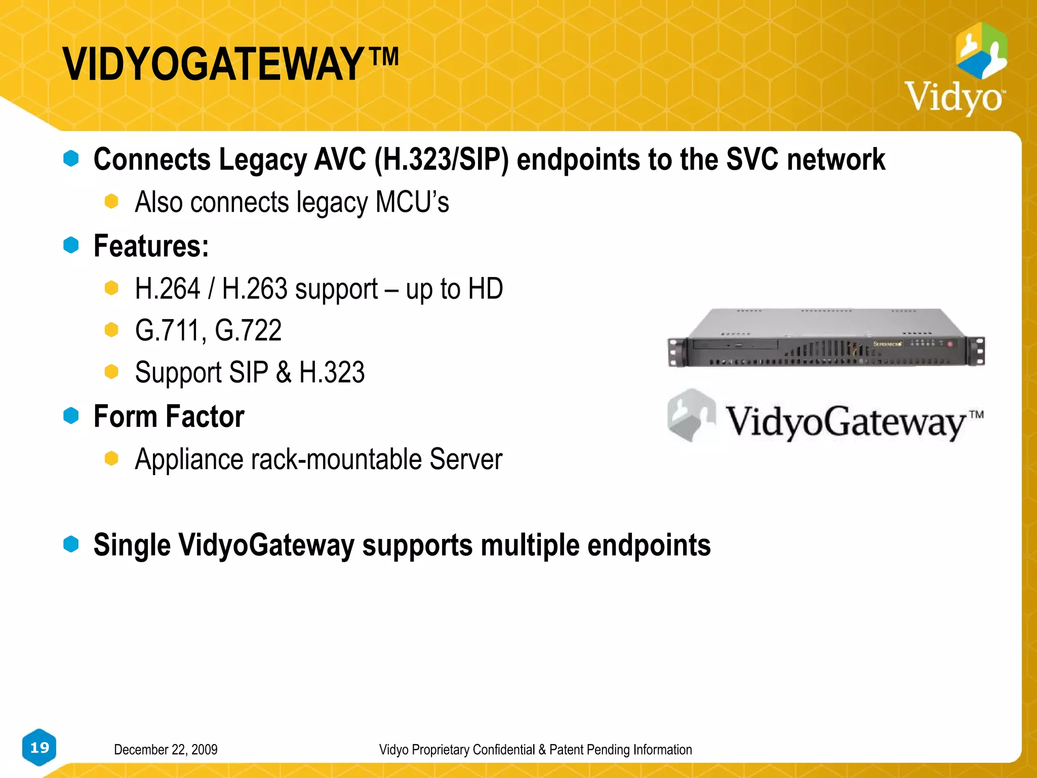 VIDYOGATEWAY™ Connects Legacy AVC (H.323/SIP) endpoints to the SVC network Also connects legacy MCU’s Features: H.264 / H.263 support – up to HD G.711, G.722 Support SIP & H.323 Form Factor Appliance rack-mountable Server Single VidyoGateway supports multiple endpoints  