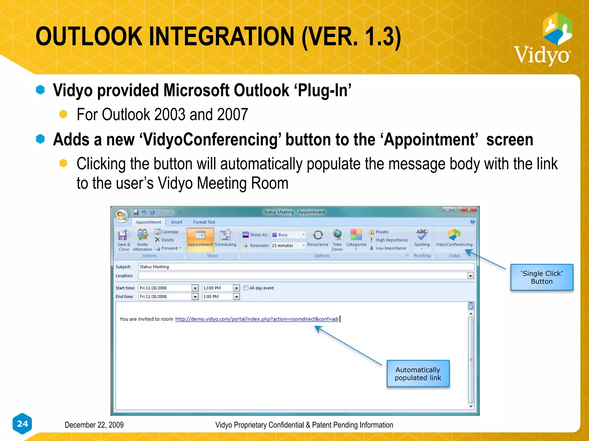 OUTLOOK INTEGRATION (VER. 1.3) Vidyo provided Microsoft Outlook ‘Plug-In’ For Outlook 2003 and 2007 Adds a new ‘VidyoConferencing’ button to the ‘Appointment’  screen Clicking the button will automatically populate the message body with the link to the user’s Vidyo Meeting Room  Automatically populated link ‘ Single Click’ Button 